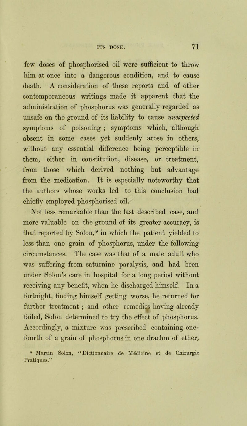 few doses of phosphorised oil were sufficient to throw him at once into a dangerous condition, and to cause death. A consideration of these reports and of other contemporaneous writings made it apparent that the administration of phosphorus was generally regarded as unsafe on the ground of its liability to cause unexpected symptoms of poisoning ; symptoms which, although absent in some cases yet suddenly arose in others, without any essential difference being perceptible in them, either in constitution, disease, or treatment, from those which derived nothing hut advantage from the medication. It is especially noteworthy that the authors whose works led to this conclusion had chiefly employed phosphorised oil. Not less remarkable than the last described case, and more valuable on the ground of its greater accuracy, is that reported by Solon,* in which the patient yielded to less than one grain of phosphorus, under the following circumstances. The case was that of a male adult who was suffering from saturnine paralysis, and had been under Solon’s care in hospital for a long period without receiving any benefit, when he discharged himself. In a fortnight, finding himself getting worse, he returned for further treatment ; and other remedies having already failed, Solon determined to try the effect of phosphorus. Accordingly, a mixture was prescribed containing one- fourth of a grain of phosphorus in one drachm of ether, * Martin Solon, “ Dictionnaire do Medicine et de Chirurgie Pratiques.’’