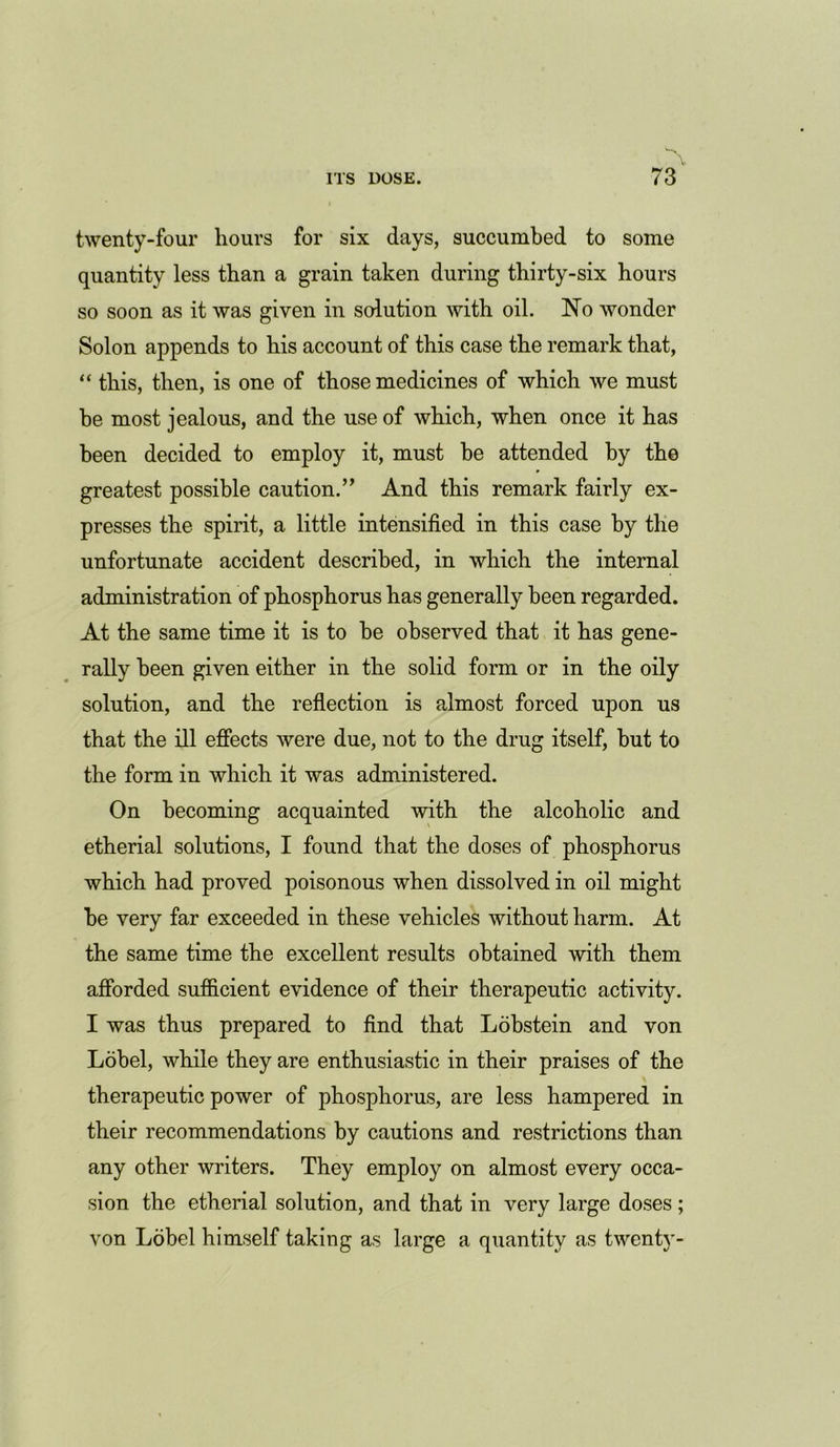 twenty-four hours for six days, succumbed to some quantity less than a grain taken during thirty-six hours so soon as it was given in solution with oil. No wonder Solon appends to his account of this case the remark that, “ this, then, is one of those medicines of which we must be most jealous, and the use of which, when once it has been decided to employ it, must he attended by the greatest possible caution.” And this remark fairly ex- presses the spirit, a little intensified in this case by the unfortunate accident described, in which the internal administration of phosphorus has generally been regarded. At the same time it is to be observed that it has gene- rally been given either in the solid form or in the oily solution, and the reflection is almost forced upon us that the ill effects were due, not to the drug itself, hut to the form in which it was administered. On becoming acquainted with the alcoholic and etherial solutions, I found that the doses of phosphorus which had proved poisonous when dissolved in oil might be very far exceeded in these vehicles without harm. At the same time the excellent results obtained with them afforded sufficient evidence of their therapeutic activity. I was thus prepared to find that Lobstein and von Lobel, while they are enthusiastic in their praises of the therapeutic power of phosphorus, are less hampered in their recommendations by cautions and restrictions than any other writers. They employ on almost every occa- sion the etherial solution, and that in very large doses; von Lobel himself taking as large a quantity as twenty-