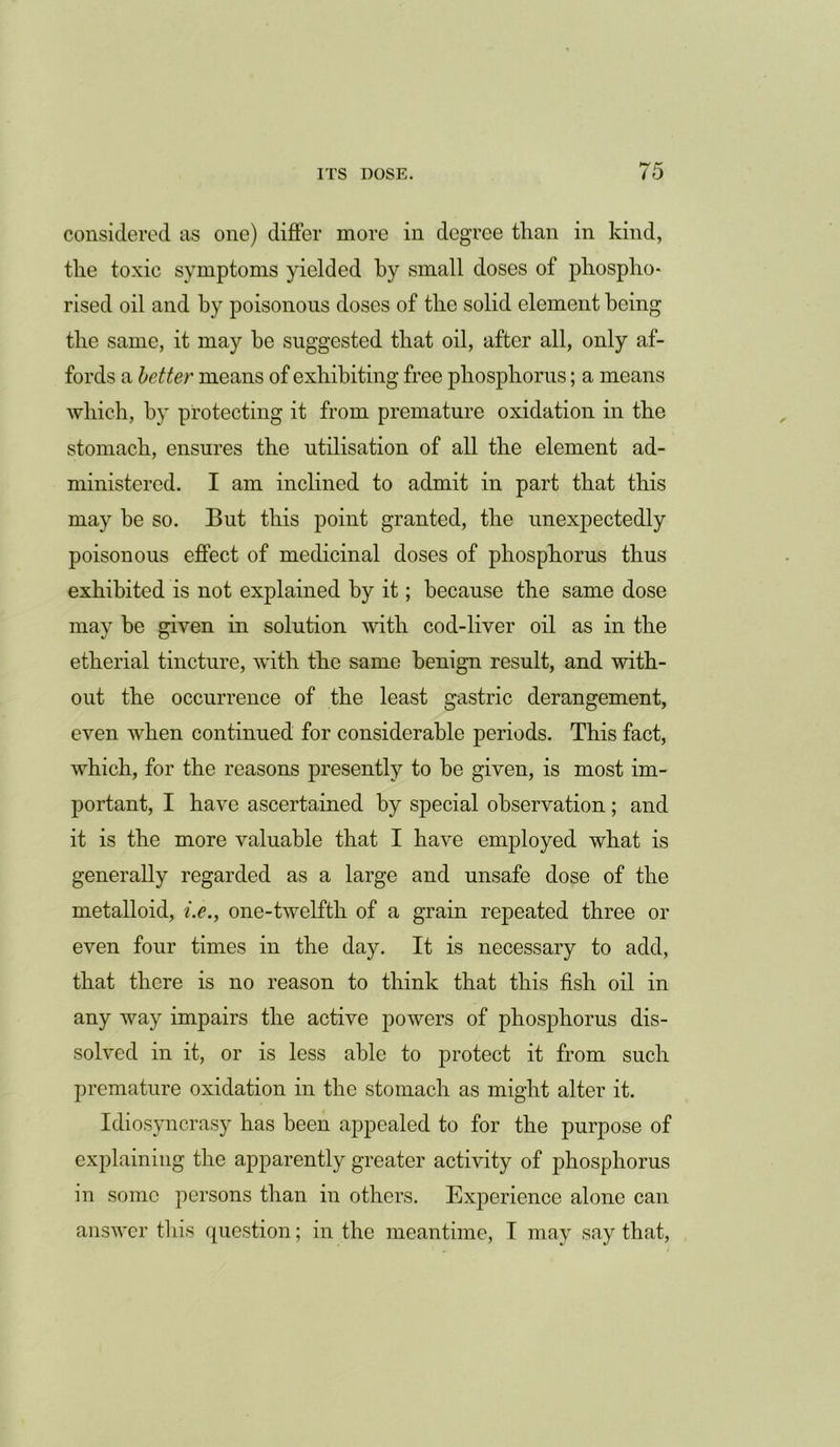 considered as one) differ more in degree than in kind, the toxic symptoms yielded by small doses of phospho* rised oil and by poisonous doses of the solid element being the same, it may he suggested that oil, after all, only af- fords a better means of exhibiting free phosphorus; a means which, by protecting it from premature oxidation in the stomach, ensures the utilisation of all the element ad- ministered. I am inclined to admit in part that this may be so. But this point granted, the unexpectedly poisonous effect of medicinal doses of phosphorus thus exhibited is not explained by it; because the same dose may be given in solution with cod-liver oil as in the etherial tincture, with the same benign result, and with- out the occurrence of the least gastric derangement, even when continued for considerable periods. This fact, which, for the reasons presently to be given, is most im- portant, I have ascertained by special observation; and it is the more valuable that I have employed what is generally regarded as a large and unsafe dose of the metalloid, i.e., one-twelfth of a grain repeated three or even four times in the day. It is necessary to add, that there is no reason to think that this fish oil in any way impairs the active powers of phosphorus dis- solved in it, or is less able to protect it from such premature oxidation in the stomach as might alter it. Idiosyncrasy has been appealed to for the purpose of explaining the apparently greater activity of phosphorus in some persons than in others. Experience alone can answer this question; in the meantime, I may say that,