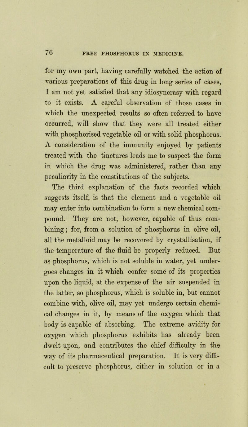 for my own part, having carefully watched the action of various preparations of this drug in long series of cases, I am not yet satisfied that any idiosyncrasy with regard to it exists. A careful observation of those cases in which the unexpected results so often referred to have occurred, will show that they were all treated either with phosphorised vegetable oil or with solid phosphorus. A consideration of the immunity enjoyed by patients treated with the tinctures leads me to suspect the form in which the drug was administered, rather than any peculiarity in the constitutions of the subjects. The third explanation of the facts recorded which suggests itself, is that the element and a vegetable oil may enter into combination to form a new chemical com- pound. They are not, however, capable of thus com- bining ; for, from a solution of phosphorus in olive oil, all the metalloid may be recovered by crystallisation, if the temperature of the fluid be properly reduced. But as phosphorus, which is not soluble in water, yet under- goes changes in it which confer some of its properties upon the liquid, at the expense of the air suspended in the latter, so phosphorus, which is soluble in, but cannot combine with, olive oil, may yet undergo certain chemi- cal changes in it, by means of the oxygen which that body is capable of absorbing. The extreme avidity for oxygen which phosphorus exhibits has already been dwelt upon, and contributes the chief difficulty in the way of its pharmaceutical preparation. It is very diffi- cult to preserve phosphorus, either in solution or in a