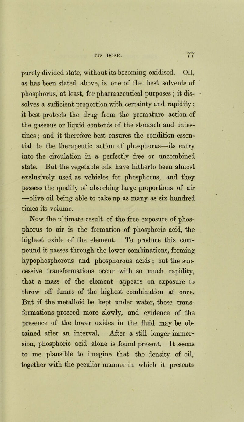 purely divided state, without its becoming oxidised. Oil, as has been stated above, is one of the best solvents of phosphorus, at least, for pharmaceutical purposes ; it dis- solves a sufficient proportion with certainty and rapidity; it best protects the drug from the premature action of the gaseous or liquid contents of the stomach and intes- tines ; and it therefore best ensures the condition essen- tial to the therapeutic action of phosphorus—its entry into the circulation in a perfectly free or uncombined state. But the vegetable oils have hitherto been almost exclusively used as vehicles for phosphorus, and they possess the quality of absorbing large proportions of air —olive oil being able to take up as many as six hundred times its volume. Now the ultimate result of the free exposure of phos- phorus to air is the formation .of phosphoric acid, the highest oxide of the element. To produce this com- pound it passes through the lower combinations, forming hypophosphorous and phosphorous acids; but the suc- cessive transformations occur with so much rapidity, that a mass of the element appears on exposure to throw off fumes of the highest combination at once. But if the metalloid be kept under water, these trans- formations proceed more slowly, and evidence of the presence of the lower oxides in the fluid may be ob- tained after an interval. After a still longer immer- sion, phosphoric acid alone is found present. It seems to me plausible to imagine that the density of oil, together with the peculiar manner in which it presents
