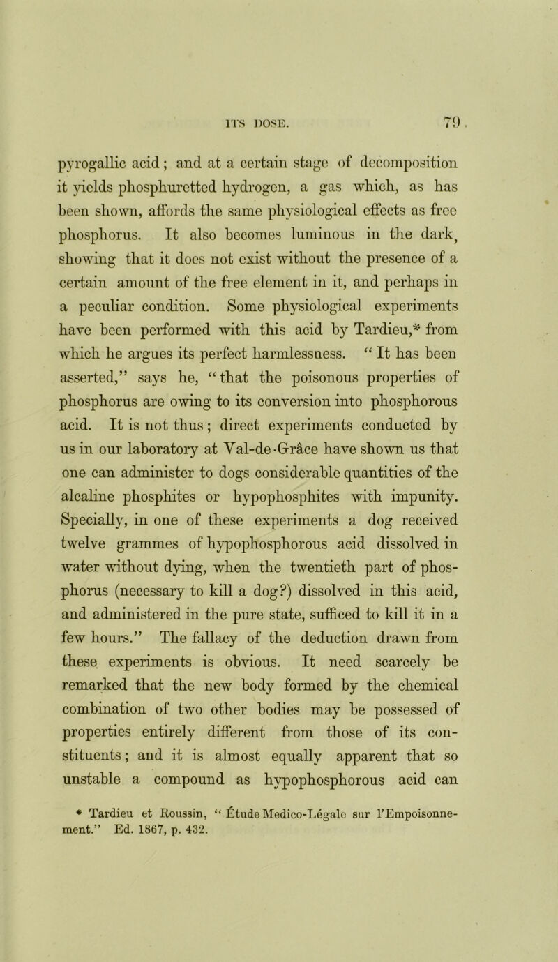 pyrogallic acid; and at a certain stage of decomposition it yields pliospliuretted hydrogen, a gas which, as has been shown, affords the same physiological effects as free phosphorus. It also becomes luminous in the dark, showing that it does not exist without the presence of a certain amount of the free element in it, and perhaps in a peculiar condition. Some physiological experiments have been performed with this acid by Tardieu,* from which he argues its perfect harmlessness. “ It has been asserted/’ says he, “that the poisonous properties of phosphorus are owing to its conversion into phosphorous acid. It is not thus; direct experiments conducted by us in our laboratory at Yal-de-Grace have shown us that one can administer to dogs considerable quantities of the alcaline phosphites or hypophosphites with impunity. Specially, in one of these experiments a dog received twelve grammes of hypophosphorous acid dissolved in water without dying, when the twentieth part of phos- phorus (necessary to kill a dog?) dissolved in this acid, and administered in the pure state, sufficed to kill it in a few hours.” The fallacy of the deduction drawn from these experiments is obvious. It need scarcely be remarked that the new body formed by the chemical combination of two other bodies may he possessed of properties entirely different from those of its con- stituents ; and it is almost equally apparent that so unstable a compound as hypophosphorous acid can * Tardieu et Roussin, “ Etude Medico-Legalc sur l’Empoisonne- ment.” Ed. 1867, p. 432.