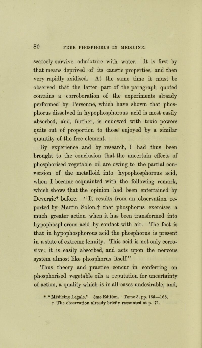 scarcely survive admixture with water. It is first by that means deprived of its caustic properties, and then very rapidly oxidised. At the same time it must be observed that the latter part of the paragraph quoted contains a corroboration of the experiments already performed by Personne, which have shown that phos- phorus dissolved in hypophosphorous acid is most easily absorbed, and, further, is endowed with toxic powers quite out of proportion to those enjoyed by a similar quantity of the free element. By experience and by research, I had thus been brought to the conclusion that the uncertain effects of phosphorised vegetable oil are owing to the partial con- version of the metalloid into hypophosphorous acid, when I became acquainted with the following remark, which shows that the opinion had been entertained by Devergie* before. “ It results from an observation re- ported by Martin Solon, f that phosphorus exercises a much greater action when it has been transformed into hypophosphorous acid by contact with air. The fact is that in hypophosphorous acid the phosphorus is present in a state of extreme tenuity. This acid is not only corro- sive; it is easily absorbed, and acts upon the nervous system almost like phosphorus itself.” Thus theory and practice concur in conferring on phosphorised vegetable oils a reputation for uncertainty of action, a quality which is in all cases undesirable, and, * “ Medicine Legale.” 3me Edition. Tome 3, pp. 16o—168. f The observation already briefly recounted at p. 71.