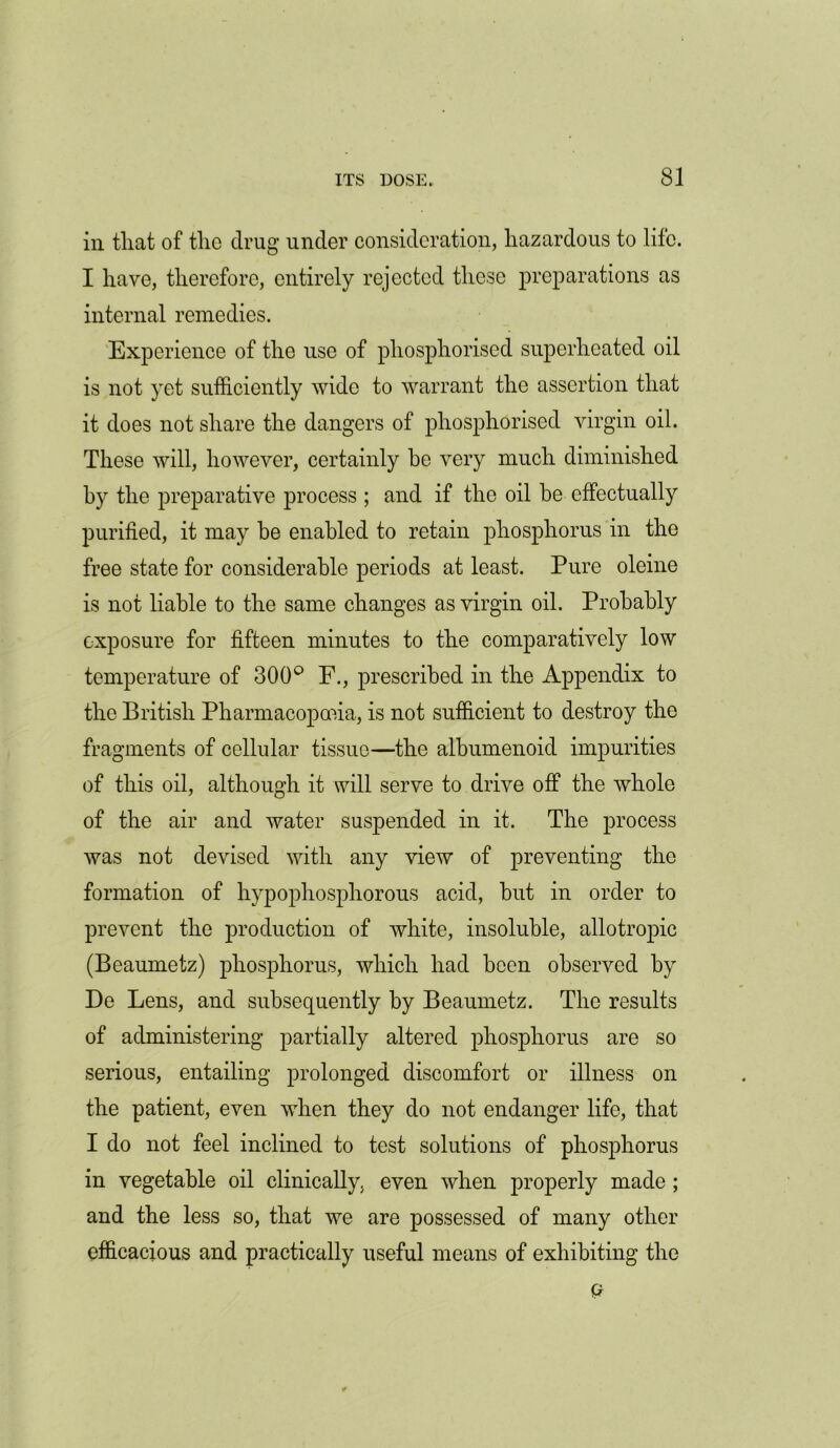 in that of the drug under consideration, hazardous to life. I have, therefore, entirely rejected these preparations as internal remedies. Experience of the use of phosphorised superheated oil is not yet sufficiently wide to warrant the assertion that it does not share the dangers of phosphorised virgin oil. These will, however, certainly he very much diminished by the preparative process ; and if the oil be effectually purified, it may be enabled to retain phosphorus in the free state for considerable periods at least. Pure oleine is not liable to the same changes as virgin oil. Probably exposure for fifteen minutes to the comparatively low temperature of 300° F., prescribed in the Appendix to the British Pharmacopoeia, is not sufficient to destroy the fragments of cellular tissue—the albumenoid impurities of this oil, although it will serve to drive off the whole of the air and water suspended in it. The process was not devised with any view of preventing the formation of hypophosphorous acid, but in order to prevent the production of white, insoluble, allotropic (Beaumetz) phosphorus, which had been observed by De Lens, and subsequently by Beaumetz. The results of administering partially altered phosphorus are so serious, entailing prolonged discomfort or illness on the patient, even when they do not endanger life, that I do not feel inclined to test solutions of phosphorus in vegetable oil clinically, even when properly made; and the less so, that we are possessed of many other efficacious and practically useful means of exhibiting the