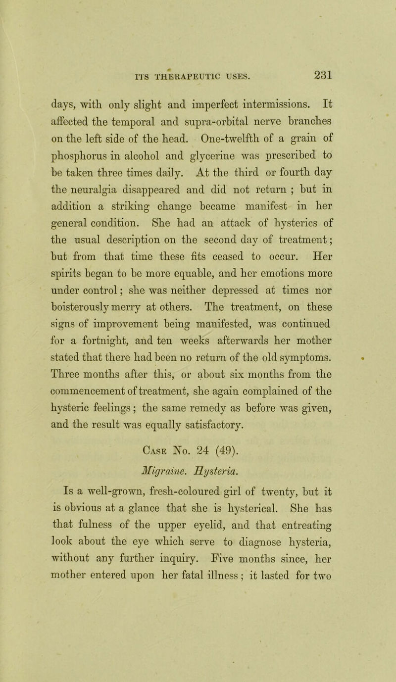 days, with only slight and imperfect intermissions. It affected the temporal and supra-orbital nerve branches on the left side of the head. One-twelfth of a grain of phosphorus in alcohol and glycerine was prescribed to be taken three times daily. At the third or fourth day the neuralgia disappeared and did not return ; but in addition a striking change became manifest in her general condition. She had an attack of hysterics of the usual description on the second day of treatment; but from that time these tits ceased to occur. Her spirits began to be more equable, and her emotions more under control; she was neither depressed at times nor boisterously merry at others. The treatment, on these signs of improvement being manifested, was continued for a fortnight, and ten weeks afterwards her mother stated that there had been no return of the old symptoms. Three months after this, or about six months from the commencement of treatment, she again complained of the hysteric feelings; the same remedy as before was given, and the result was equally satisfactory. Case No. 24 (49). Migraine. Hysteria. Is a well-grown, fresh-coloured girl of twenty, but it is obvious at a glance that she is hysterical. She has that fulness of the upper eyelid, and that entreating look about the eye which serve to diagnose hysteria, without any further inquiry. Five months since, her mother entered upon her fatal illness ; it lasted for two