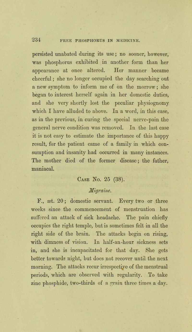 persisted unabated during its use; no sooner, however, was phosphorus exhibited in another form than her appearance at once altered. Her manner became cheerful; she no longer occupied the day searching out a new symptom to inform me of on the morrow; she began to interest herself again in her domestic duties, and she very shortly lost the peculiar physiognomy which I have alluded to above. In a word, in this case, as in the previous, in curing the special nerve-pain the general nerve condition was removed. In the last case it is not easy to estimate the importance of this happy result, for the patient came of a family in which con- sumption and insanity had occurred in many instances. The mother died of the former disease; the father, maniacal. Case No. 25 (38). Migraine. F., set. 20; domestic servant. Every two or three weeks since the commencement of menstruation has suffered an attack of sick headache. The pain chiefly occupies the right temple, but is sometimes felt in all the right side of the brain. The attacks begin on rising, with dimness of vision. In half-an-hour sickness sets in, and she is incapacitated for that day. She gets better towards night, but does not recover until the next morning. The attacks recur irrespective of the menstrual periods, which are observed with regularity. To take zinc phosphide, two-thirds of a grain three times a day.