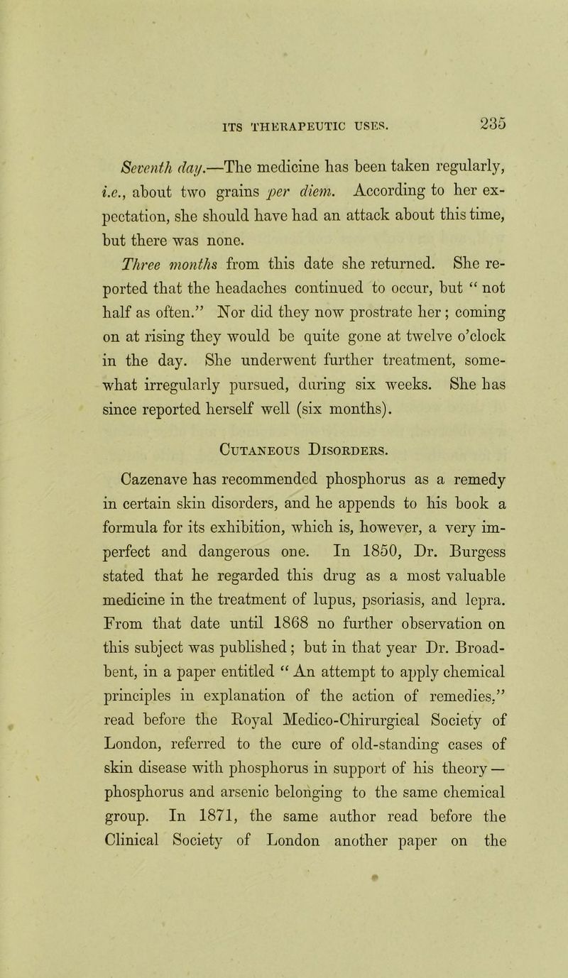 Seventh day.—The medicine has been taken regularly, i.e., about two grains per diem. According to her ex- pectation, she should have had an attack about this time, but there was none. Three months from this date she returned. She re- ported that the headaches continued to occur, but “ not half as often.” Nor did they now prostrate her ; coming on at rising they would be quite gone at twelve o’clock in the day. She underwent further treatment, some- what irregularly pursued, during six weeks. She has since reported herself well (six months). Cutaneous Disorders. Cazenave has recommended phosphorus as a remedy in certain skin disorders, and he appends to his hook a formula for its exhibition, which is, however, a very im- perfect and dangerous one. In 1850, Dr. Burgess stated that he regarded this drug as a most valuable medicine in the treatment of lupus, psoriasis, and lepra. From that date until 1868 no further observation on this subject was published ; but in that year Dr. Broad- bent, in a paper entitled “ An attempt to apply chemical principles in explanation of the action of remedies.” read before the Boyal Medico-Chirurgical Society of London, referred to the cure of old-standing cases of skin disease with phosphorus in support of his theory — phosphorus and arsenic belonging to the same chemical group. In 1871, the same author read before the Clinical Society of London another paper on the