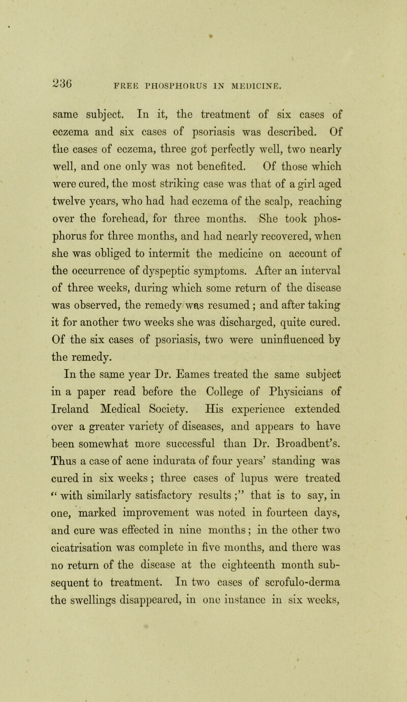 same subject. In it, the treatment of six cases of eczema and six cases of psoriasis was described. Of the cases of eczema, three got perfectly well, two nearly well, and one only was not benefited. Of those which were cured, the most striking case was that of a girl aged twelve years, who had had eczema of the scalp, reaching over the forehead, for three months. She took phos- phorus for three months, and had nearly recovered, when she was obliged to intermit the medicine on account of the occurrence of dyspeptic symptoms. After an interval of three weeks, during which some return of the disease was observed, the remedy was resumed; and after taking it for another two weeks she was discharged, quite cured. Of the six cases of psoriasis, two were uninfluenced by the remedy. In the same year Dr. Eames treated the same subject in a paper read before the College of Physicians of Ireland Medical Society. His experience extended over a greater variety of diseases, and appears to have been somewhat more successful than Dr. Broadbent’s. Thus a case of acne indurata of four years’ standing was cured in six weeks ; three cases of lupus were treated “ with similarly satisfactory results that is to say, in one, marked improvement was noted in fourteen days, and cure was effected in nine months; in the other two cicatrisation was complete in five months, and there was no return of the disease at the eighteenth month sub- sequent to treatment. In two cases of scrofulo-derma the swellings disappeared, in one instance in six weeks,