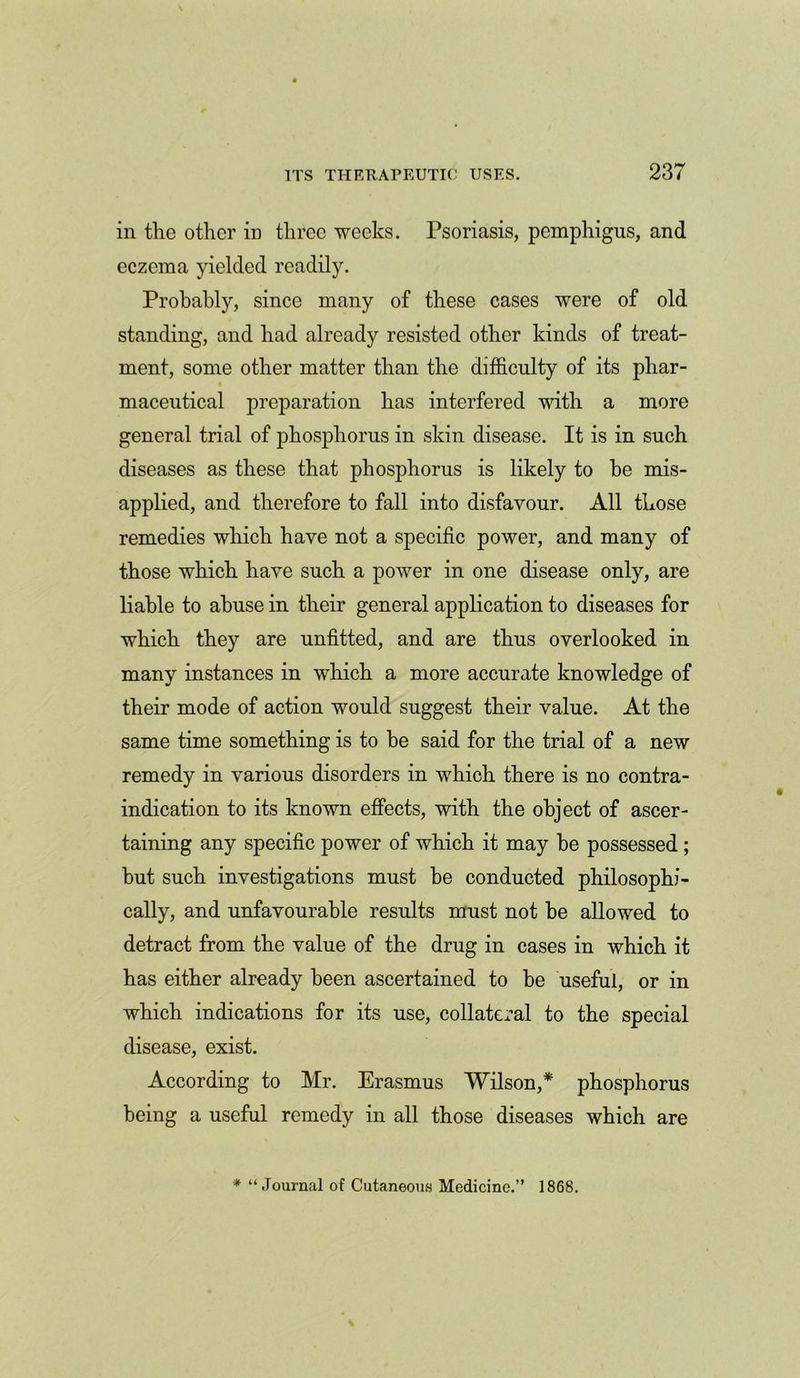 in the other in three weeks. Psoriasis, pemphigus, and eczema yielded readily. Probably, since many of these cases were of old standing, and had already resisted other kinds of treat- ment, some other matter than the difficulty of its phar- maceutical preparation has interfered with a more general trial of phosphorus in skin disease. It is in such diseases as these that phosphorus is likely to he mis- applied, and therefore to fall into disfavour. All those remedies which have not a specific power, and many of those which have such a power in one disease only, are liable to abuse in their general application to diseases for which they are unfitted, and are thus overlooked in many instances in which a more accurate knowledge of their mode of action would suggest their value. At the same time something is to be said for the trial of a new remedy in various disorders in which there is no contra- indication to its known effects, with the object of ascer- taining any specific power of which it may he possessed; hut such investigations must be conducted philosophi- cally, and unfavourable results must not he allowed to detract from the value of the drug in cases in which it has either already been ascertained to he useful, or in which indications for its use, collateral to the special disease, exist. According to Mr. Erasmus Wilson,* phosphorus being a useful remedy in all those diseases which are * “Journal of Cutaneous Medicine.” 1868.