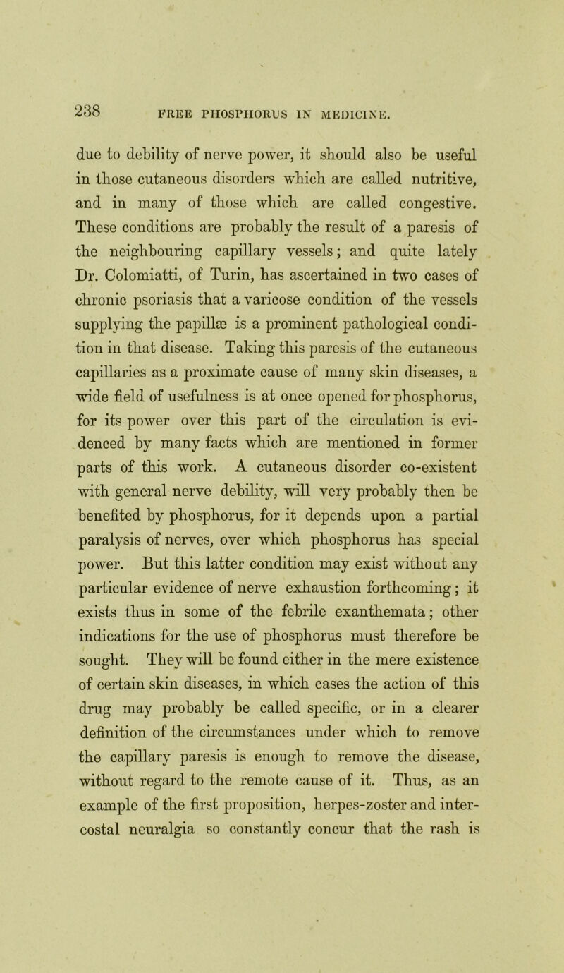 due to debility of nerve power, it should also be useful in those cutaneous disorders which are called nutritive, and in many of those which are called congestive. These conditions are probably the result of a paresis of the neighbouring capillary vessels; and quite lately Dr. Colomiatti, of Turin, has ascertained in two cases of chronic psoriasis that a varicose condition of the vessels supplying the papillae is a prominent pathological condi- tion in that disease. Taking this paresis of the cutaneous capillaries as a proximate cause of many skin diseases, a wide field of usefulness is at once opened for phosphorus, for its power over this part of the circulation is evi- denced by many facts which are mentioned in former parts of this work. A cutaneous disorder co-existent with general nerve debility, will very probably then be benefited by phosphorus, for it depends upon a partial paralysis of nerves, over which phosphorus has special power. But this latter condition may exist without any particular evidence of nerve exhaustion forthcoming; it exists thus in some of the febrile exanthemata; other indications for the use of phosphorus must therefore be sought. They will be found either in the mere existence of certain skin diseases, in which cases the action of this drug may probably be called specific, or in a clearer definition of the circumstances under which to remove the capillary paresis is enough to remove the disease, without regard to the remote cause of it. Thus, as an example of the first proposition, herpes-zoster and inter- costal neuralgia so constantly concur that the rash is