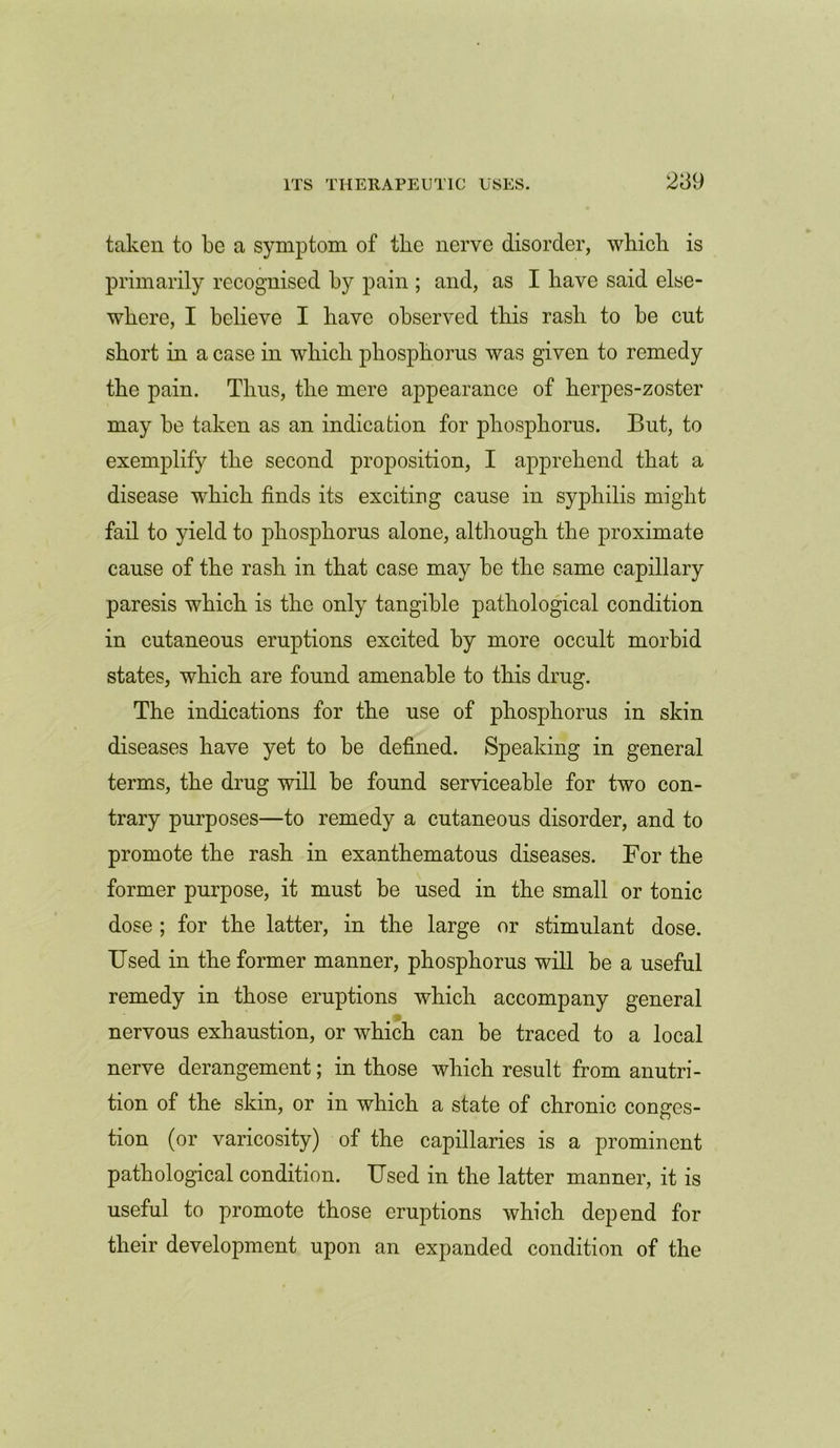 taken to be a symptom of the nerve disorder, which is primarily recognised by pain ; and, as I have said else- where, I believe I have observed this rash to be cut short in a case in which phosphorus was given to remedy the pain. Thus, the mere appearance of herpes-zoster may be taken as an indication for phosphorus. But, to exemplify the second proposition, I apprehend that a disease which finds its exciting cause in syphilis might fail to yield to phosphorus alone, although the proximate cause of the rash in that case may be the same capillary paresis which is the only tangible pathological condition in cutaneous eruptions excited by more occult morbid states, which are found amenable to this drug. The indications for the use of phosphorus in skin diseases have yet to be defined. Speaking in general terms, the drug will be found serviceable for two con- trary purposes—to remedy a cutaneous disorder, and to promote the rash in exanthematous diseases. For the former purpose, it must be used in the small or tonic dose ; for the latter, in the large or stimulant dose. Used in the former manner, phosphorus will be a useful remedy in those eruptions which accompany general nervous exhaustion, or which can be traced to a local nerve derangement; in those which result from anutri- tion of the skin, or in which a state of chronic conges- tion (or varicosity) of the capillaries is a prominent pathological condition. Used in the latter manner, it is useful to promote those eruptions which depend for their development upon an expanded condition of the