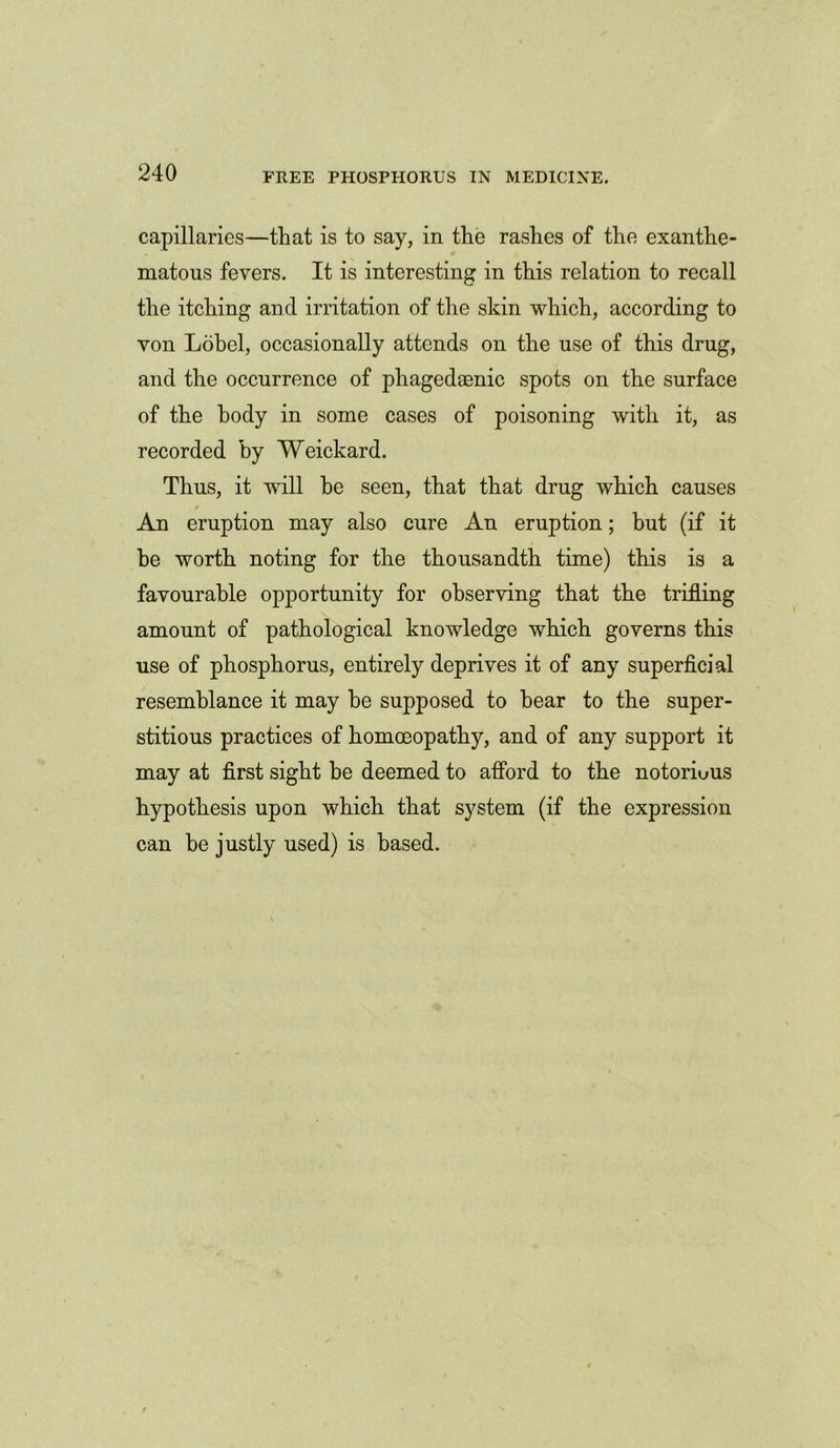 capillaries—that is to say, in the rashes of the exanthe- matous fevers. It is interesting in this relation to recall the itching and irritation of the skin which, according to von Lobel, occasionally attends on the use of this drug, and the occurrence of phagedaenic spots on the surface of the body in some cases of poisoning with it, as recorded by Weickard. Thus, it will he seen, that that drug which causes An eruption may also cure An eruption; but (if it he worth noting for the thousandth time) this is a favourable opportunity for observing that the trifling amount of pathological knowledge which governs this use of phosphorus, entirely deprives it of any superficial resemblance it may be supposed to bear to the super- stitious practices of homoeopathy, and of any support it may at first sight be deemed to afford to the notorious hypothesis upon which that system (if the expression can be justly used) is based.