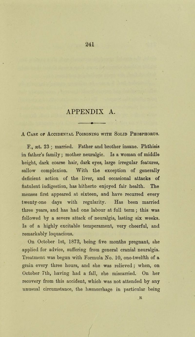 APPENDIX A. » A Case op Accidental Poisoning with Solid Phosphorus. F., aet. 23 ; married. Father and brother insane. Phthisis in father’s family; mother neuralgic. Is a woman of middle height, dark coarse hair, dark eyes, large irregular features, sallow complexion. With the exception of generally deficient action of the liver, and occasional attacks of flatulent indigestion, has hitherto enjoyed fair health. The menses first appeared at sixteen, and have recurred every twenty-one days with regularity. Has been married three years, and has had one labour at full term; this was followed by a severe attack of neuralgia, lasting six weeks. Is of a highly excitable temperament, very cheerful, and remarkably loquacious. On October 1st, 1873, being five months pregnant, she applied for advice, suffering from general cranial neuralgia. Treatment was begun with Formula Ho. 10, one-twelfth of a grain every three hours, and she was relieved; when, on October 7th, having had a fall, she miscarried. On her recovery from this accident, which was not attended by any unusual circumstance, the haemorrhage in particular being R