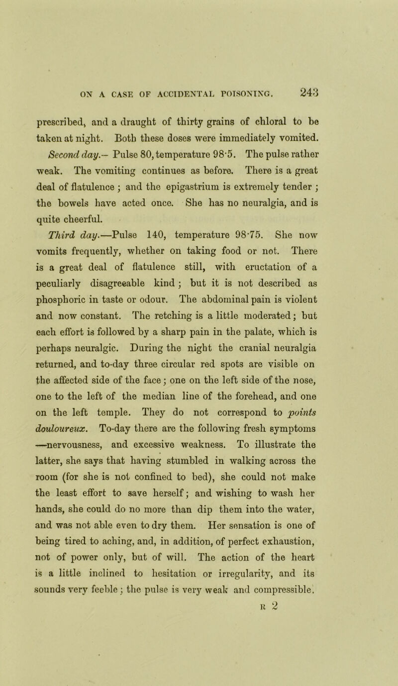 prescribed* and a draught of thirty grains of chloral to be taken at night. Both these doses were immediately vomited. Second day — Pulse 80, temperature 98'5. The pulse rather weak. The vomiting continues as before. There is a great deal of flatulence ; and the epigastrium is extremely tender ; the bowels have acted once. She has no neuralgia, and is quite cheerful. Third day.—Pulse 140, temperature 98-75. She now vomits frequently, whether on taking food or not. There is a great deal of flatulence still, with eructation of a peculiarly disagreeable kind ; but it is not described as phosphoric in taste or odour. The abdominal pain is violent and now constant. The retching is a little moderated; but each effort is followed by a sharp pain in the palate, which is perhaps neuralgic. During the night the cranial neuralgia returned, and to-day three circular red spots are visible on the affected side of the face; one on the left side of the nose, one to the left of the median line of the forehead, and one on the left temple. They do not correspond to points douloureux. To-day there are the following fresh symptoms —nervousness, and excessive weakness. To illustrate the latter, she says that having stumbled in walking across the room (for she is not confined to bed), she could not make the least effort to save herself; and wishing to wash her hands, she could do no more than dip them into the water, and was not able even to dry them. Her sensation is one of being tired to aching, and, in addition, of perfect exhaustion, not of power only, but of will. The action of the heart is a little inclined to hesitation or irregularity, and its sounds very feeble ; the pulse is very weak and compressible. R 2