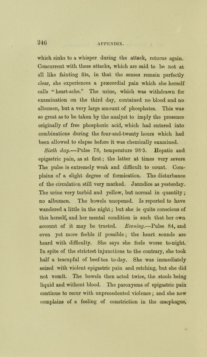 which sinks to a whisper during the attack, returns again. Concurrent with these attacks, which are said to be not at all like fainting fits, in that the senses remain perfectly clear, she experiences a praecordial pain which she herself calls ‘‘heart-ache.” The urine, which was withdrawn for examination on the third day, contained no blood and no albumen, but a very large amount of phosphates. This was so great as to be taken by the analyst to imply the presence originally of free phosphoric acid, which had entered into combinations during the four-and-twenty hours which had been allowed to elapse before it was chemically examined. Sixth day.—Pulse 78, temperature 98’5. Hepatic and epigastric pain, as at first; the latter at times very severe The pulse is extremely weak and difficult to count. Com- plains of a slight degree of formication. The disturbance of the circulation still very marked. Jaundice as yesterday. The urine very turbid and yellow, but normal in quantity; no albumen. The bowels unopened. Is reported to have wandered a little in the night; but she is quite conscious of this herself, and her mental condition is such that her own account of it may be trusted. Everting.—Pulse 84, and even yet more feeble if possible; the heart sounds are heard with difficulty. She says she feels worse to-night. In spite of the strictest injunctions to the contrary, she took half a teacupful of beef-tea to-day. She was immediately seized with violent epigastric pain and retching, but she did not vomit. The bowels then acted twice, the stools being liquid and without blood. The paroxysms of epigastric pain continue to recur with unprecedented violence; and she now complains of a feeling of constriction in the oesophagus,