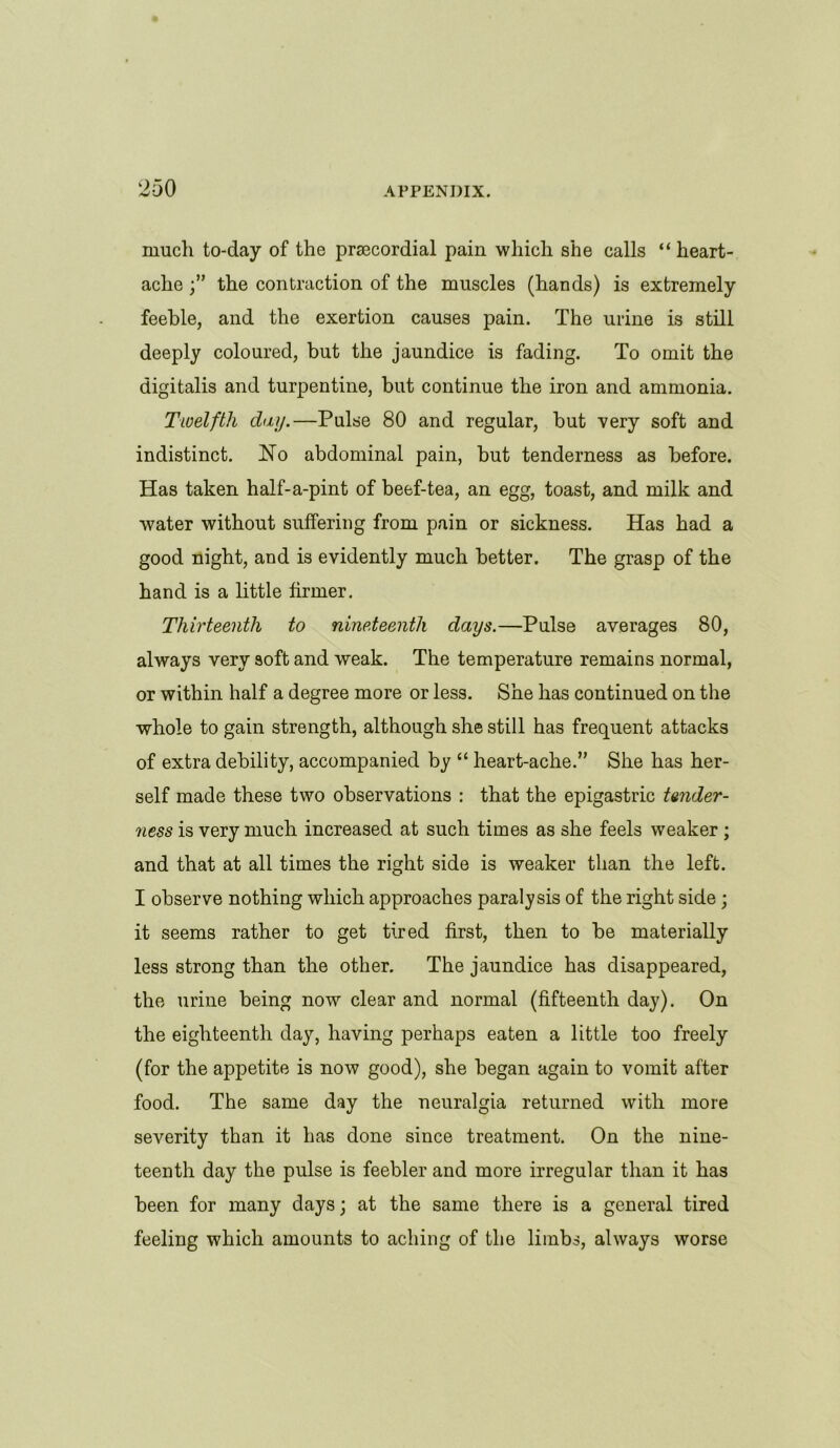 much to-day of the praecordial pain which she calls “ heart- ache the contraction of the muscles (hands) is extremely feeble, and the exertion causes pain. The urine is still deeply coloured, but the jaundice is fading. To omit the digitalis and turpentine, but continue the iron and ammonia. Twelfth day.—Pulse 80 and regular, but very soft and indistinct. No abdominal pain, but tenderness as before. Has taken half-a-pint of beef-tea, an egg, toast, and milk and water without suffering from pain or sickness. Has had a good night, and is evidently much better. The grasp of the hand is a little firmer. Thirteenth to nineteenth days.—Pulse averages 80, always very soft and weak. The temperature remains normal, or within half a degree more or less. She has continued on the whole to gain strength, although she still has frequent attacks of extra debility, accompanied by “ heart-ache.” She has her- self made these two observations : that the epigastric tander- ness is very much increased at such times as she feels weaker ; and that at all times the right side is weaker than the left. I observe nothing which approaches paralysis of the right side; it seems rather to get tired first, then to be materially less strong than the other. The jaundice has disappeared, the urine being now clear and normal (fifteenth day). On the eighteenth day, having perhaps eaten a little too freely (for the appetite is now good), she began again to vomit after food. The same day the neuralgia returned with more severity than it has done since treatment. On the nine- teenth day the pulse is feebler and more irregular than it has been for many days; at the same there is a general tired feeling which amounts to aching of the limbs, always worse
