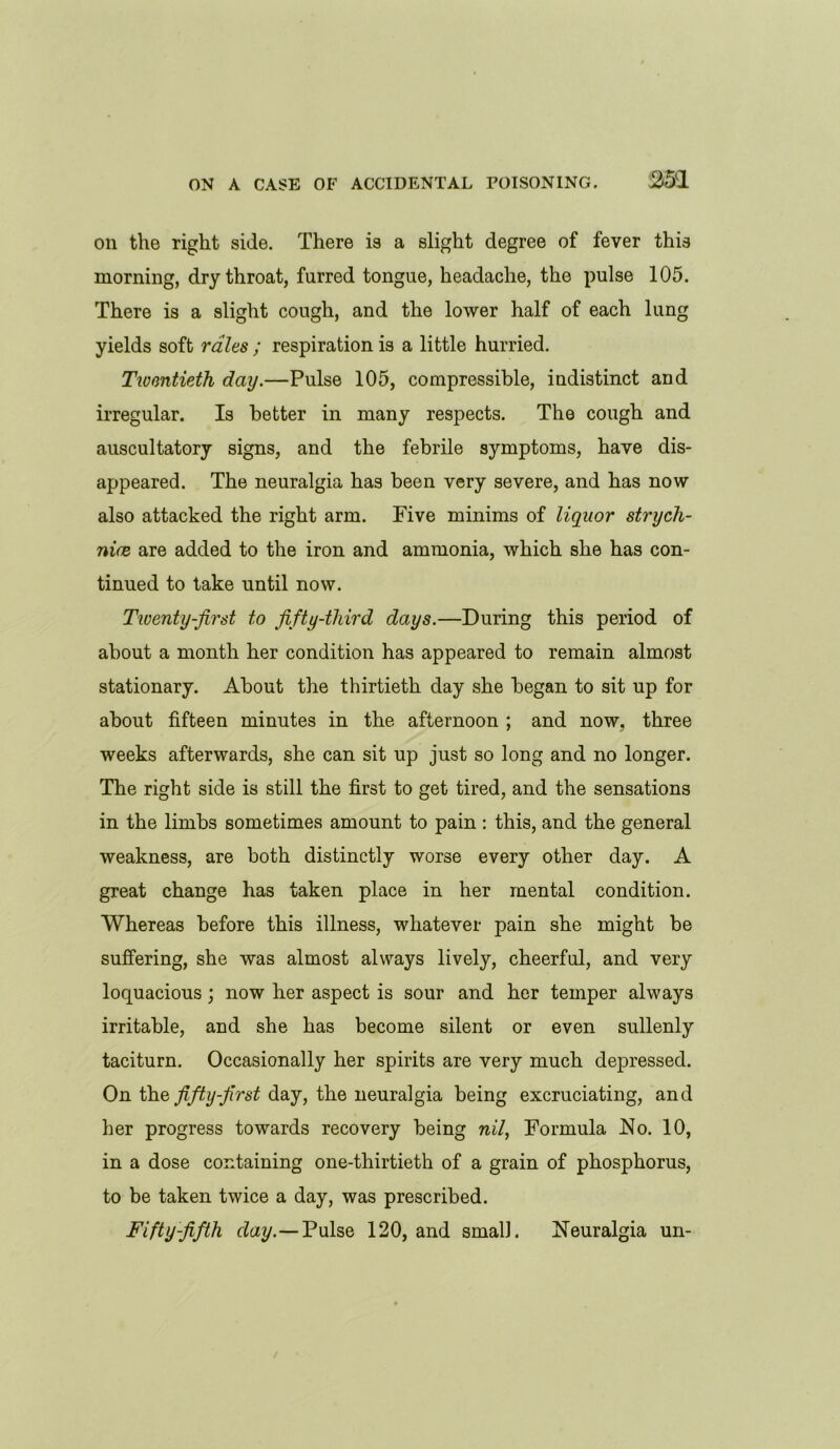 on the right side. There is a slight degree of fever this morning, dry throat, furred tongue, headache, the pulse 105. There is a slight cough, and the lower half of each lung yields soft rales ; respiration is a little hurried. Twentieth, day.—Pulse 105, compressible, indistinct and irregular. Is better in many respects. The cough and auscultatory signs, and the febrile symptoms, have dis- appeared. The neuralgia has been very severe, and has now also attacked the right arm. Five minims of liquor strych- nine are added to the iron and ammonia, which she has con- tinued to take until now. Twenty-first to fifty-third days.—During this period of about a month her condition has appeared to remain almost stationary. About the thirtieth day she began to sit up for about fifteen minutes in the afternoon ; and now. three weeks afterwards, she can sit up just so long and no longer. The right side is still the first to get tired, and the sensations in the limbs sometimes amount to pain : this, and the general weakness, are both distinctly worse every other day. A great change has taken place in her mental condition. Whereas before this illness, whatever pain she might be suffering, she was almost always lively, cheerful, and very loquacious; now her aspect is sour and her temper always irritable, and she has become silent or even sullenly taciturn. Occasionally her spirits are very much depressed. On the fifty-first day, the neuralgia being excruciating, and her progress towards recovery being nil, Formula No. 10, in a dose containing one-thirtieth of a grain of phosphorus, to be taken twice a day, was prescribed. Fifty-fifth day.—Pulse 120, and small. Neuralgia un-