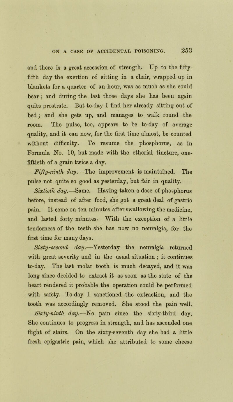 and there is a great accession of strength. Up to the fifty- fifth day the exertion of sitting in a chair, wrapped up in blankets for a quarter of an hour, was as much as she could bear; and during the last three days she has been again quite prostrate. But to-day I find her already sitting out of bed; and she gets up, and manages to walk round the room. The pulse, too, appears to be to-day of average quality, and it can now, for the first time almost, be counted without difficulty. To resume the phosphorus, as in Formula No. 10, but made with the etherial tincture, one- fiftieth of a grain twice a day. Fifty-ninth day.—The improvement is maintained. The pulse not quite so good as yesterday, but fair in quality. Sixtieth day.—Same. Having taken a dose of phosphorus before, instead of after food, she got a great deal of gastric pain. It came on ten minutes after swallowing the medicine, and lasted forty minutes. With the exception of a little tenderness of the teeth she has now no neuralgia, for the first time for many days. Sixty-second day.—Yesterday the neuralgia returned with great severity and in the usual situation; it continues to-day. The last molar tooth is much decayed, and it was long since decided to extract it as soon as the state of the heart rendered it probable the operation could be performed with safety. To-day I sanctioned the extraction, and the tooth was accordingly removed. She stood the pain well. Sixty-ninth day.—No pain since the sixty-third day. She continues to progress in strength, and has ascended one flight of stairs. On the sixty-seventh day she had a little fresh epigastric pain, which she attributed to some cheese