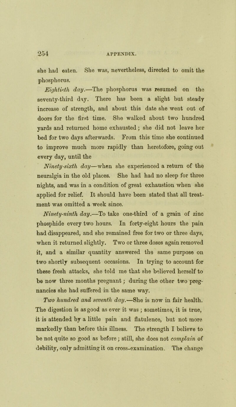 she had eaten. She was, nevertheless, directed to omit the phosphorus. Eightieth day.—The phosphorus was resumed on the seventy-third day. There has been a slight but steady increase of strength, and about this date she went out of doors for the first time. She walked about two hundred yards and returned home exhausted; she did not leave her bed for two days afterwards. From this time she continued to improve much more rapidly than heretofore, going out every day, until the Ninety-sixth day—when she experienced a return of the neuralgia in the old places. She had had no sleep for three nights, and was in a condition of great exhaustion when she applied for relief. It should have been stated that all treat- ment was omitted a week since. Ninety-ninth day.—To take one-third of a grain of zinc phosphide every two hours. In forty-eight hours the pain had disappeared, and she remained free for two or three days, when it returned slightly. Two or three doses again removed it, and a similar quantity answered the same purpose on two shortly subsequent occasions. In trying to account for these fresh attacks, she told me that she believed herself to be now three months pregnant; during the other two preg- nancies she had suffered in the same way. Two hundred and seventh day.—She is now in fair health. The digestion is as good as ever it was ; sometimes, it is true, it is attended by a little pain and flatulence, but not more markedly than before this illness. The strength I believe to be not quite so good as before; still, she does not complain of debility, only admitting it on cross-examination. The change