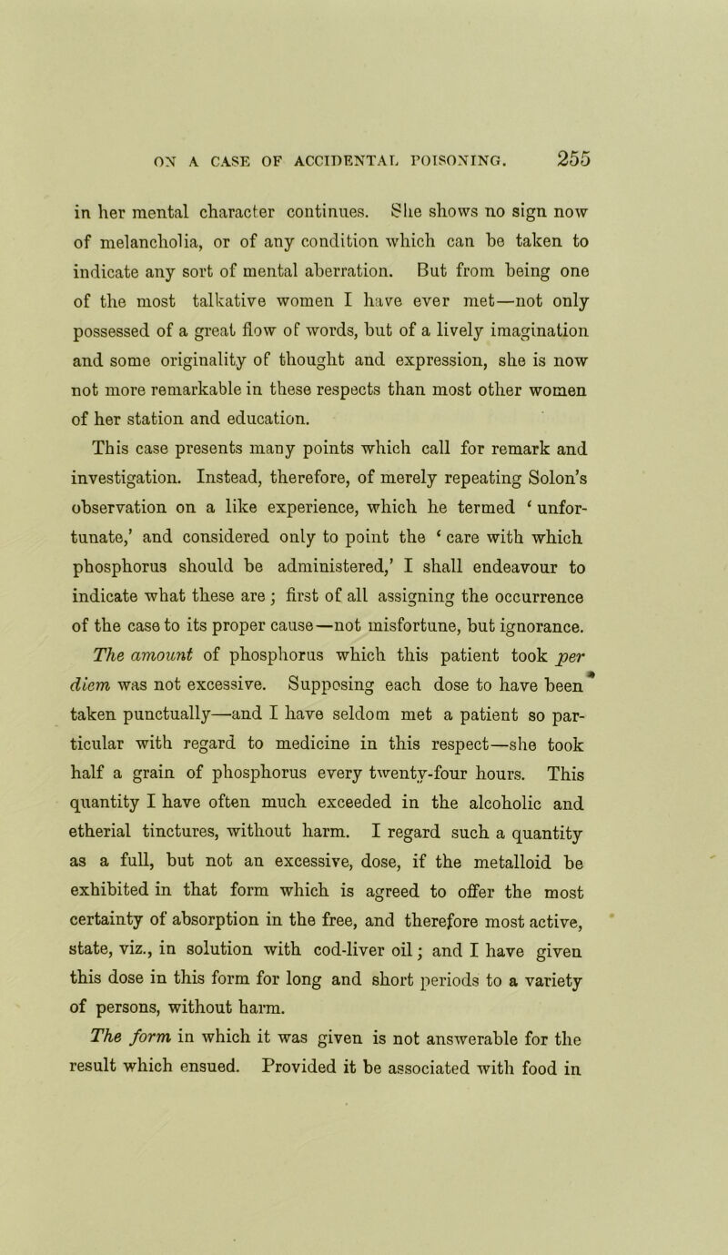 in her mental character continues. £he shows no sign now of melancholia, or of any condition which can be taken to indicate any sort of mental aberration. But from being one of the most talkative women I have ever met—not only possessed of a great flow of words, but of a lively imagination and some originality of thought and expression, she is now not more remarkable in these respects than most other women of her station and education. This case presents many points which call for remark and investigation. Instead, therefore, of merely repeating Solon’s observation on a like experience, which he termed ‘ unfor- tunate,’ and considered only to point the ‘ care with which phosphorus should be administered,’ I shall endeavour to indicate what these are ; first of all assigning the occurrence of the case to its proper cause—not misfortune, but ignorance. The amount of phosphorus which this patient took per diem was not excessive. Supposing each dose to have been * taken punctually—and I have seldom met a patient so par- ticular with regard to medicine in this respect—she took half a grain of phosphorus every twenty-four hours. This quantity I have often much exceeded in the alcoholic and etherial tinctures, without harm. I regard such a quantity as a full, but not an excessive, dose, if the metalloid be exhibited in that form which is agreed to offer the most certainty of absorption in the free, and therefore most active, state, viz., in solution with cod-liver oil • and I have given this dose in this form for long and short periods to a variety of persons, without harm. The form in which it was given is not answerable for the result which ensued. Provided it be associated with food in