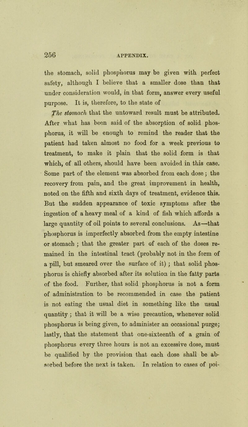 the stomach, solid phosphorus may be given with perfect safety, although I believe that a smaller dose than that under consideration would, in that form, answer every useful purpose. It is, therefore, to the state of The stomach that the untoward result must be attributed. After what has been said of the absorption of solid phos- phorus, it will be enough to remind the reader that the patient had taken almost no food for a week previous to treatment, to make it plain that the solid form is that which, of all others, should have been avoided in this case. Some part of the element was absorbed from each dose; the recovery from pain, and the great improvement in health, noted on the fifth and sixth days of treatment, evidence this. But the sudden appearance of toxic symptoms after the ingestion of a heavy meal of a kind of fish which affords a large quantity of oil points to several conclusions. As—that phosphorus is imperfectly absorbed from the empty intestine or stomach ; that the greater part of each of the doses re- mained in the intestinal tract (probably not in the form of a pill, but smeared over the surface of it) ; that solid phos- phorus is chiefly absorbed after its solution in the fatty parts of the food. Further, that solid phosphorus is not a form of administration to be recommended in case the patient is not eating the usual diet in something like the usual quantity ; that it will be a wise precaution, whenever solid phosphorus is being given, to administer an occasional purge; lastly, that the statement that one-sixteenth of a grain of phosphorus every three hours is not an excessive dose, must be qualified by the provision that each dose shall be ab- sorbed before the next is taken. In relation to cases of poi-
