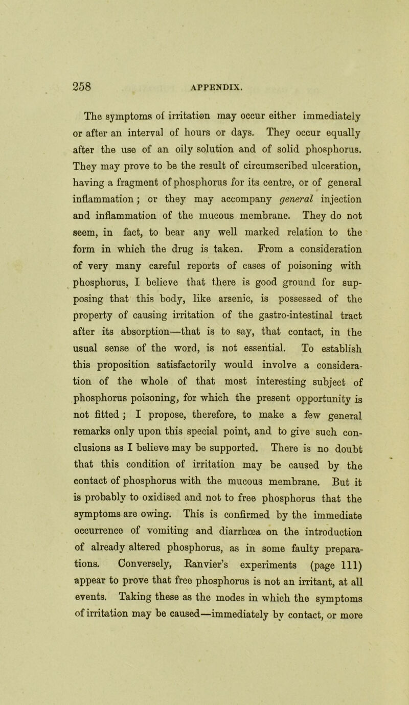 The symptoms of irritation may occur either immediately or after an interval of hours or days. They occur equally after the use of an oily solution and of solid phosphorus. They may prove to be the result of circumscribed ulceration, having a fragment of phosphorus for its centre, or of general inflammation; or they may accompany general injection and inflammation of the mucous membrane. They do not seem, in fact, to bear any well marked relation to the form in which the drug is taken. From a consideration of very many careful reports of cases of poisoning with phosphorus, I believe that there is good ground for sup- posing that this body, like arsenic, is possessed of the property of causing irritation of the gastro-intestinal tract after its absorption—that is to say, that contact, in the usual sense of the word, is not essential. To establish this proposition satisfactorily would involve a considera- tion of the whole of that most interesting subject of phosphorus poisoning, for which the present opportunity is not fitted ; I propose, therefore, to make a few general remarks only upon this special point, and to give such con- clusions as I believe may be supported. There is no doubt that this condition of irritation may be caused by the contact of phosphorus with the mucous membrane. But it is probably to oxidised and not to free phosphorus that the symptoms are owing. This is confirmed by the immediate occurrence of vomiting and diarrhoea on the introduction of already altered phosphorus, as in some faulty prepara- tions. Conversely, Ranvier’s experiments (page 111) appear to prove that free phosphorus is not an irritant, at all events. Taking these as the modes in which the symptoms of irritation may be caused—immediately bv contact, or more