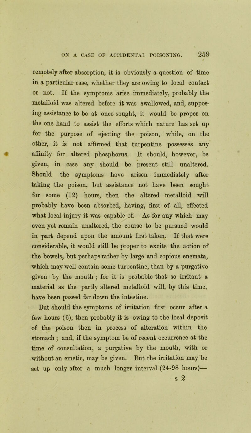 remotely after absorption, it is obviously a question of time in a particular case, whether they are owing to local contact or not. If the symptoms arise immediately, probably the metalloid was altered before it was swallowed, and, suppos- ing assistance to be at once sought, it would be proper on the one hand to assist the efforts which nature has set up for the purpose of ejecting the poison, while, on the other, it is not affirmed that turpentine possesses any affinity for altered phosphorus. It should, however, be given, in case any should be present still unaltered. Should the symptoms have arisen immediately after taking the poison, but assistance not have been sought for some (12) hours, then the altered metalloid will probably have been absorbed, having, first of all, effected what local injury it was capable of. As for any which may even yet remain unaltered, the course to be pursued would in part depend upon the amount first taken. If that were considerable, it would still be proper to excite the action of the bowels, but perhaps rather by large and copious enemata, which may well contain some turpentine, than by a purgative given by the mouth ; for it is probable that so irritant a material as the partly altered metalloid will, by this time, have been passed far down the intestine. But should the symptoms of irritation first occur after a few hours (6), then probably it is owing to the local deposit of the poison then in process of alteration within the stomach ; and, if the symptom be of recent occurrence at the time of consultation, a purgative by the mouth, with or without an emetic, may be given. But the irritation may be set up only after a much longer interval (24-98 hours)— s 2