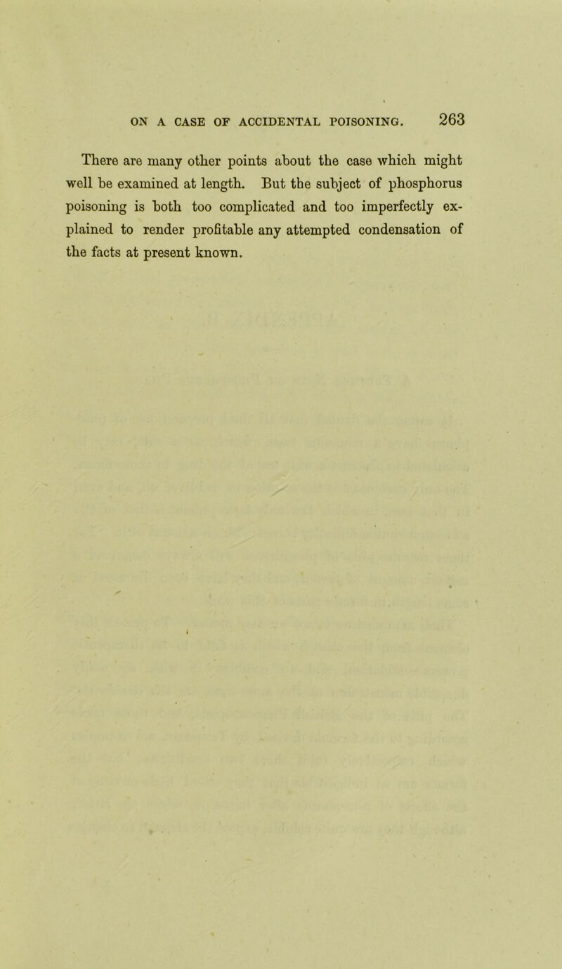 There are many other points about the case which might well be examined at length. But the subject of phosphorus poisoning is both too complicated and too imperfectly ex- plained to render profitable any attempted condensation of the facts at present known.