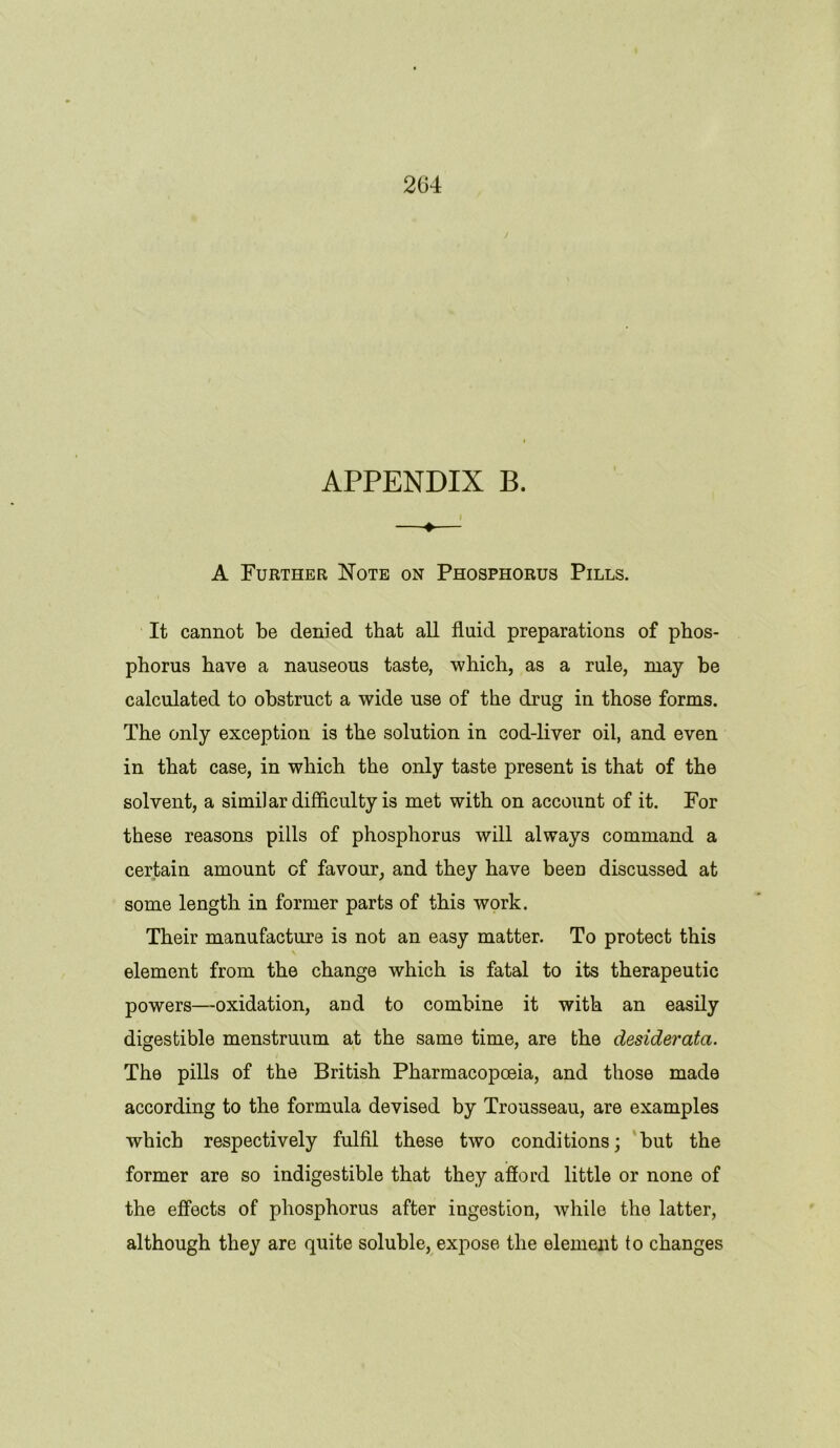 2G4 APPENDIX B. ♦ A Further Note on Phosphorus Pills. It cannot be denied that all fluid preparations of phos- phorus have a nauseous taste, which, as a rule, may be calculated to obstruct a wide use of the drug in those forms. The only exception is the solution in cod-liver oil, and even in that case, in which the only taste present is that of the solvent, a similar difficulty is met with on account of it. For these reasons pills of phosphorus will always command a certain amount of favour, and they have been discussed at some length in former parts of this work. Their manufacture is not an easy matter. To protect this element from the change which is fatal to its therapeutic powers—oxidation, and to combine it with an easily digestible menstruum at the same time, are the desiderata. The pills of the British Pharmacopoeia, and those made according to the formula devised by Trousseau, are examples which respectively fulfil these two conditions; but the former are so indigestible that they afford little or none of the effects of phosphorus after ingestion, while the latter, although they are quite soluble, expose the element to changes