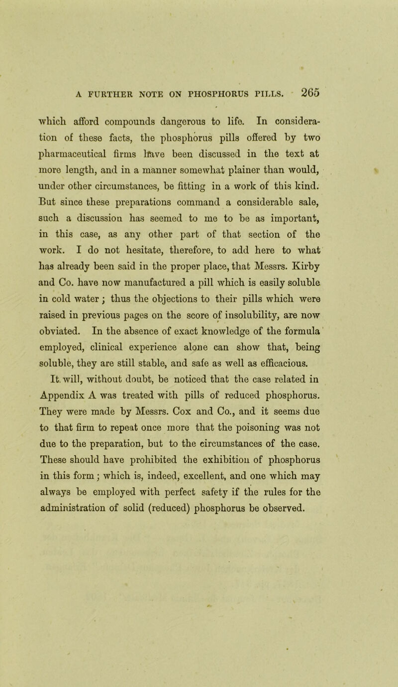 which afford compounds dangerous to life. In considera- tion of these facts, the phosphorus pills offered by two pharmaceutical firms have been discussed in the text at more length, and in a manner somewhat plainer than would, under other circumstances, be fitting in a work of this kind. But since these preparations command a considerable sale, such a discussion has seemed to me to be as important, in this case, as any other part of that section of the work. I do not hesitate, therefore, to add here to what has already been said in the proper place, that Messrs. Kirby and Co. have now manufactured a pill which is easily soluble in cold water; thus the objections to their pills which were raised in previous pages on the score of insolubility, are now obviated. In the absence of exact knowledge of the formula employed, clinical experience alone can show that, being soluble, they are still stable, and safe as well as efficacious. It. will, without doubt, be noticed that the case related in Appendix A was treated with pills of reduced phosphorus. They were made by Messrs. Cox and Co., and it seems due to that firm to repeat once more that the poisoning was not due to the preparation, but to the circumstances of the case. These should have prohibited the exhibition of phosphorus in this form; which is, indeed, excellent, and one which may always be employed with perfect safety if the rules for the administration of solid (reduced) phosphorus be observed.