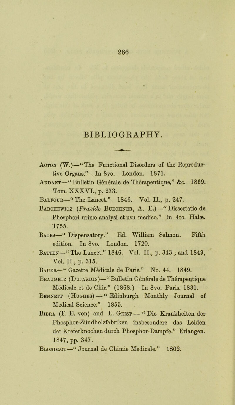 BIBLIOGRAPHY. Aoton (W.)—“The Functional Disorders of the Reproduc- tive Organs.” In 8vo. London. 1871. Audant—“Bulletin Generale de Therapeutique,” &c. 1869. Tom. XXXVI., p. 273. Balfour—“The Lancet.” 1846. Vol. II., p. 247. Barchewicz (Prceside Buechner, A. E.)—“ Dissertatio de Phosphori urinse analysi et usu medico.” In 4to. Halse. 1755. Bates—“ Dispensatory.” Ed. William Salmon. Fifth edition. In 8vo. London. 1720. Batten—“The Lancet.” 1846. Vol. II., p. 343 ; and 1849, Vol. II., p. 315. Bauer—“ Gazette Medicale de Paris.” No. 44. 1849. Beaumetz (Dujardin)—“Bulletin Generale de Therapeutique Medicale et de Chir.” (1868.) In8vo. Paris. 1831. Bennett (Hughes) — “Edinburgh Monthly Journal of Medical Science.” 1855. Bibra (F. E. von) and L. Geist — “ Die Krankheiten der Phosphor-Ziindholzfabriken insbesondere das Leiden der Kreferknochen durch Phosphor-Dampfe.” Erlangen. 1847, pp. 347. Blondlot—“ Journal de Chimie Medicale.” 1802.