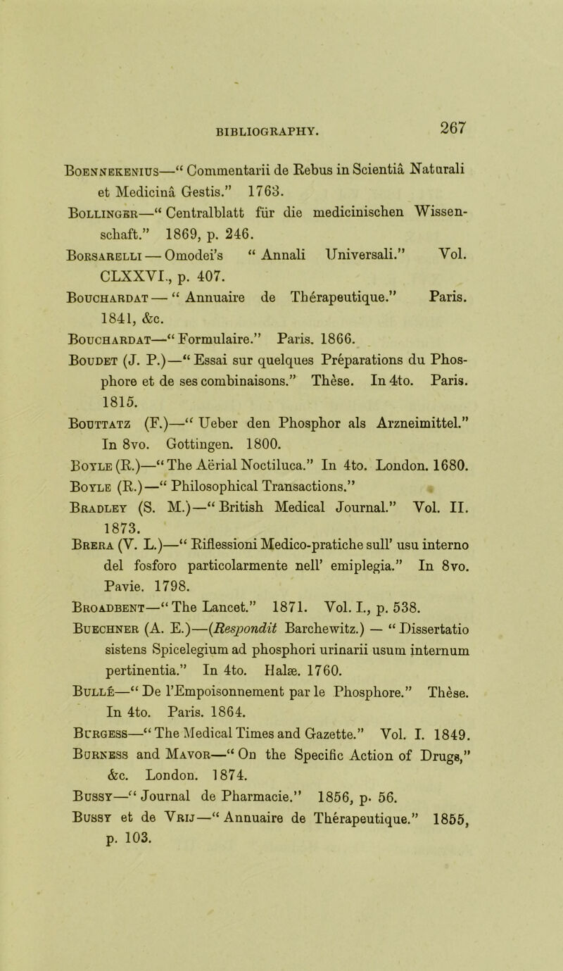 Boennekenius—“ Commentarii de Rebus in Scientia Xaturali et Medicina Gestis.” 1763. Bollinger—“ Centralblatt fiir die medicinischen Wissen- scliaft.” 1869, p. 246. Borsarelli — Omodei’s “ Annali IJniversali.” Yol. CLXXYI., p. 407. Bouchardat—“ Annuaire de Therapeutique.” Paris. 1841, &c. Bouchardat—“ Formulaire.” Paris. 1866. Boudet (J. P.)—“Essai sur quelques Preparations du Phos- phore et de ses combinaisons.” These. In4to. Paris. 1815. Bouttatz (F.)—“ Ueber den Phosphor als Arzneimittel.” In 8vo. Gottingen. 1800. Boyle(R.)—“The AerialNoctiluca.” In 4to. London. 1680. Boyle (R.)—“ Philosophical Transactions.” Bradley (S. M.)—“British Medical Journal.” Yol. II. 1873. Brera (V. L.)—“ Riflessioni Medico-pratiche sull’ usu interno del fosforo particolarmente nell’ emiplegia.” In 8vo. Pavie. 1798. Broadbent—“The Lancet.” 1871. Yol. L, p. 538. Buechner (A. E.)—(Respondit Barchewitz.) — “Dissertatio sistens Spicelegium ad phosphori urinarii usurn internum pertinentia.” In 4to. Ilalae. 1760. Bulle—“ De l’Empoisonnement par le Phosphore.” These. In 4to. Paris. 1864. Burgess—“ The Medical Times and Gazette.” Vol. I. 1849. Burness and Mavor—“ On the Specific Action of Drugs,” Ac. London. 1874. Bussy—“Journal de Pharmacie.” 1856, p- 56. Bussy et de Yrij—“ Annuaire de Therapeutique.” 1855, p. 103.