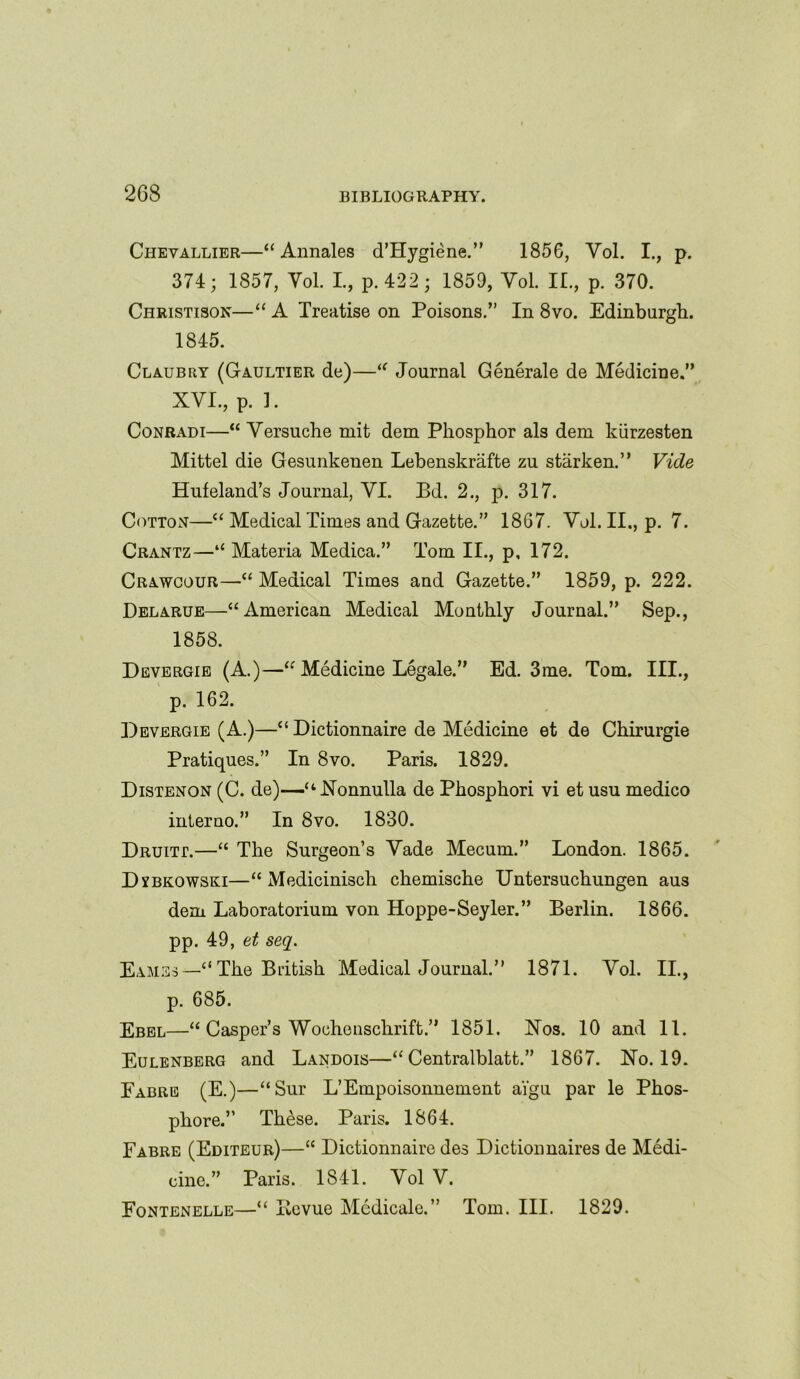 Chevallier—“ Annales d’Hygiene.” 1856, Vol. I., p. 374; 1857, Yol. I., p.422; 1859, Vol. II., p. 370. Christisor—“ A Treatise on Poisons.” In 8vo. Edinburgh. 1845. Claubry (Gaultier de)—“ Journal Generale de Medicine.” XVI., p. 1. Conradi—“ Versuche mit dem Phosphor als dem kiirzesten Mittel die Gesunkenen Lebenskrafte zu starken.” Vide Hufeland’s Journal, VI. Bd. 2., p. 317. Cotton—“ Medical Times and Gazette.” 1867. Vol. II., p. 7. Crantz—‘‘Materia Medica.” Tom II., p, 172. Crawcour—“ Medical Times and Gazette.” 1859, p. 222. Delarue—“American Medical Monthly Journal.” Sep., 1858. Devergie (A.)—“ Medicine Legale.” Ed. 3me. Tom. III., p. 162. Devergie (A.)—“Dictionnaire de Medicine et de Chirurgie Pratiques.” In 8vo. Paris. 1829. Distenon (C. de)—“Nonnulla de Phosphori vi et usu medico interno.” In 8vo. 1830. Druitt.—“ The Surgeon’s Vade Mecum.” London. 1865. Dxbkowski—“ Medicinisch chemische Untersuchungen aus dem Laboratorium von Hoppe-Seyler.” Berlin. 1866. pp. 49, et seq. Eames—“The British Medical Journal.” 1871. Vol. II., p. 685. Ebel—“ Casper’s Wochenschrift.” 1851. Nos. 10 and 11. Eulenberg and Landois—“ Centralblatt.” 1867. No. 19. Fabre (E.)—“Sur L’Empoisonnement ai'gu par le Phos- phore.” These. Paris. 1864. Fabre (Editeur)—“ Dictionnaire des Dictionnaires de Medi- cine.” Paris. 1841. Vol V. Fontenelle—“ Bcvue Medicale.” Tom. III. 1829.