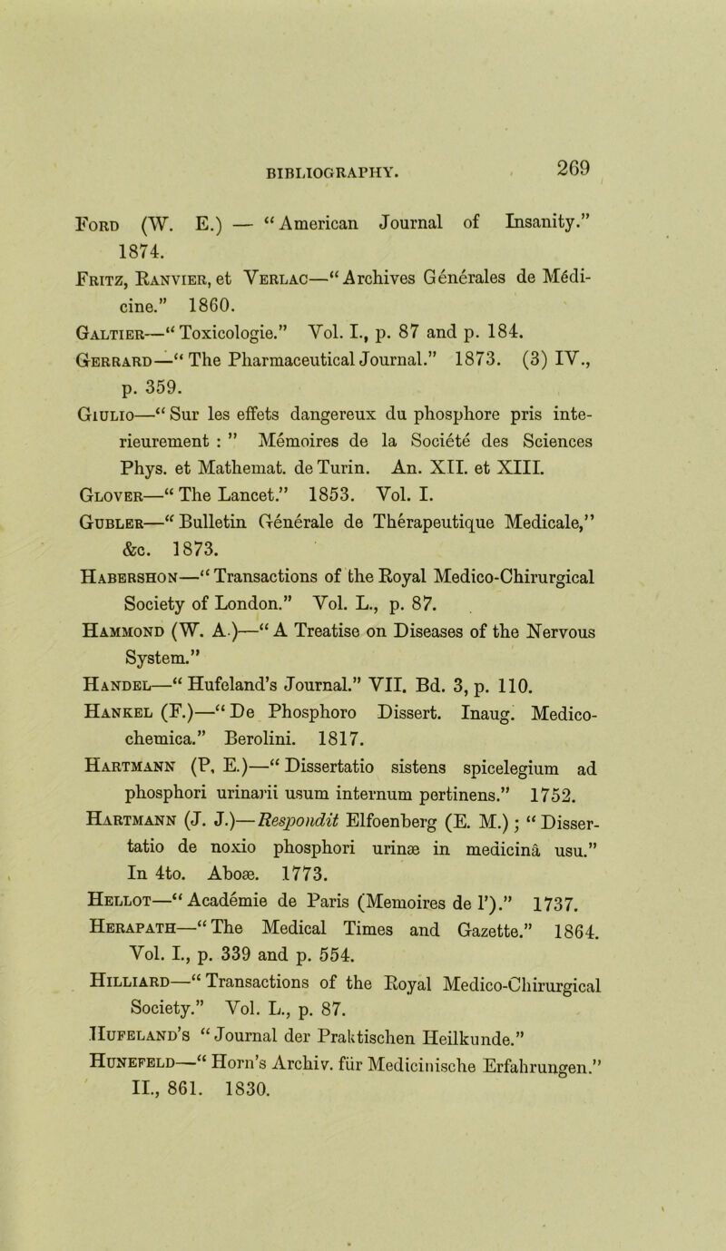 Ford (W. E.) — “American Journal of Insanity.” 1874. Fritz, Ranvier, et Verlac—“Archives Generates de Medi- cine.” 1860. Galtier—“ Toxicologie.” Vol. I., p. 87 and p. 184. Gerrard—“ The Pharmaceutical Journal.” 1873. (3) IV., p. 359. Giulio—“ Sur les effets dangereux du phosphore pris inte- rieurement : ” Memoires de la Societe des Sciences Phys. et Mathemat. de Turin. An. XII. et XIII. Glover—“ The Lancet.” 1853. Vol. I. Gubler—“Bulletin Generate de Therapeutique Medicale,” &c. 1873. Habershon—“Transactions of the Royal Medico-Chirurgical Society of London.” Vol. L., p. 87. Hammond (W. A )—“ A Treatise on Diseases of the Nervous System.” Handel—“ Hufeland’s Journal.” VII. Bd. 3, p. 110. Hankel (F.)—“De Phosphoro Dissert. Inaug. Medico- chemica.” Berolini. 1817. Hartmann (P, E.)—“ Dissertatio sistens spicelegium ad phosphori urinarii usum internum pertinens.” 1752. Hartmann (J. J.)—Respondit Elfoenberg (E. M.); “Disser- tatio de noxio phosphori urinae in medicina usu.” In 4to. Aboae. 1773. Hellot—“Academie de Paris (Memoires de T).” 1737. Herapath—“ The Medical Times and Gazette.” 1864. Vol. I., p. 339 and p. 554. Hilliard “ Transactions of the Royal Medico-Chirurgical Society.” Vol. L., p. 87. Hufeland’s “Journal der Praktischen Heilkunde.” Hunefeld—“ Horn’s Archiv. fiir Medicinische Erfahrungen.” II., 861. 1830.
