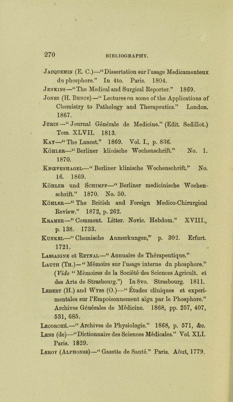 Jacquemin (E. C.)—“Dissertation surl’usage Medicamenteux du pliosphore.” In 4to. Paris. 1804. Jenkins—“The Medical and Surgical Reporter.” 1869. Jones (IT. Bence)—“ Lectures on some of the Applications of Chemistry to Pathology and Therapeutics.” London. 1867. Jurin—“Journal Generate de Medicine.” (Edit. Sedillot.) Tom. XLVII. 1813. Kay—“The Lancet.” 1869. Vol. I., p. 836. Kohler—“Berliner klinische Wochenschrift.” Ho. 1. 1870. Kncevenhagel—“ Berliner klinische Wochenschrift.” Ko. 16. 1869. Kohler und Schimpf—“ Berliner medicinische Wochen- schrift.” 1870. Ho. 50. Kohler—“ The British and Foreign Medico-Chirurgical Review.” 1872, p. 262. Kramer—“ Comment. Litter. Novic. Hebdom.” XVIII., p. 138. 1733. Kunkel—“ Chemische Anmerkungen,” p. 302. Erfurt. 1721. Lassaigne et Reynal—“ Annuaire de Therapeutique.” Lauth (Th.) —“ Memoire sur 1’usage interne du phosphore.” (Vide “ Memoires de la Societe des Sciences Agricult, et des Arts de Strasbourg.”) In 8vo. Strasbourg. 1811. Lebert (H.) and Wyss (O.)—“ Etudes cliniques et experi- mentales sur TEmpoisonnement ai'gu par le Phosphore.” Archives Generales de Medicine. 1868, pp. 257, 407, 531, 685. Lecorche.—“ Archives de Physiologie.” 1868, p. 571, &c. Lens (de)—“Dictionnaire des Sciences Medicates.” Vol. XLI. Paris. 1829. Leroy (Alphonse)—“Gazette de Sante.” Paris. Aout, 1779.