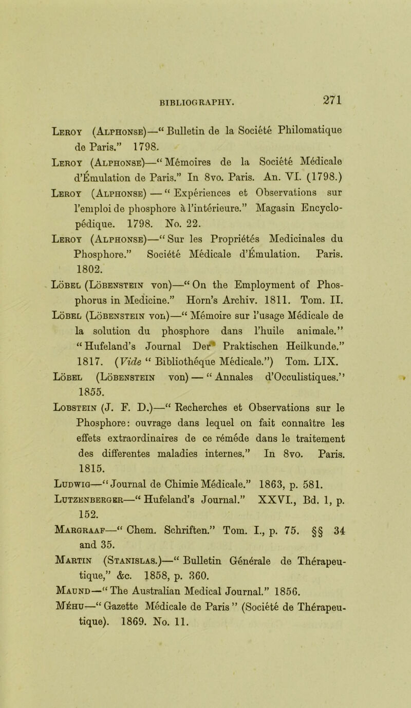 Leroy (Alphonse)—“ Bulletin de la Societe Philomatique de Paris.” 1798. Leroy (Alphonse)—“ Memoires de la Societe Medicale d’Emulation de Paris.” In 8vo. Paris. An. VI. (1798.) Leroy (Alphonse) — “ Experiences et Observations sur l’emploi de phosphore a l’interieure.” Magasin Encyclo- pedique. 1798. No. 22. Leroy (Alphonse)—“ Sur les Proprietes Medicinales du / Phosphore.” Societe Medicale d’Emulation. Paris. 1802. Lobel (Lobenstein von)—“ On the Employment of Phos- phorus in Medicine.” Horn’s Archiv. 1811. Tom. II. Lobel (Lobenstein von)—“ Memoire sur 1’usage Medicale de la solution du phosphore dans 1’huile animale.” “ Hufeland’s Journal Der Praktischen Heilkunde.” 1817. (Vide “ Bibliotheque Medicale.”) Tom. LIX. Lobel (Lobenstein von) — “ Annales d’Occulistiques.” 1855. Lobstein (J. F. D.)—“ Recherch.es et Observations sur le Phosphore: ouvrage dans lequel on fait connaitre les effets extraordinaires de ce remede dans le traitement des differentes maladies internes.” In 8vo. Paris. 1815. Ludwig—“ Journal de Chimie Medicale.” 1863, p. 581. Lutzenberger—“ Hufeland’s Journal.” XXVI., Bd. 1, p. 152. Margraaf—“ Chem. Schriften.” Tom. I., p. 75. §§ 34 and 35. Martin (Stanislas.)—“ Bulletin Generale de Therapeu- tique,” &c. 1858, p. 360. Maund—“The Australian Medical Journal.” 1856. M£hu—“Gazette Medicale de Paris” (Societe de Therapeu- tique). 1869. No. 11.
