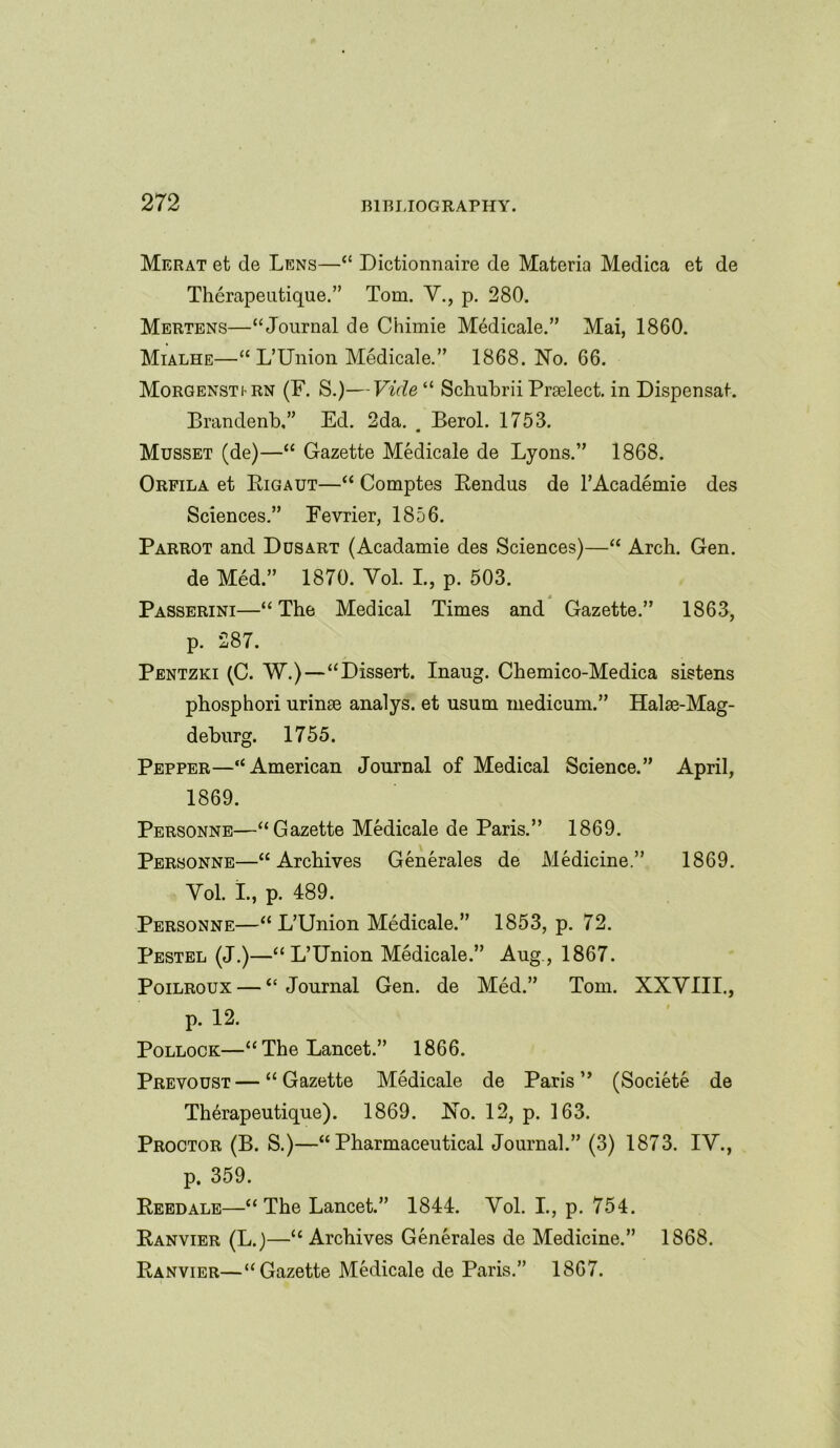 Merat et de Lens—“ Dictionnaire de Materia Medica et de Therapeutique.” Tom. Y., p. 280. Mertens—“Journal de Chimie M6dicale.” Mai, 1860. Mialhe—“ L’Union Medicale.” 1868. No. 66. Morgensti rn (F. S.)—Vide “ Schubrii Praelect. in Dispensat. Brandenb,” Ed. 2da. # Berol. 1753. Musset (de)—“ Gazette Medicale de Lyons.” 1868. Orfila et Rigaut—“ Comptes Rendus de l’Academie des Sciences.” Fevrier, 1856. Parrot and Dusart (Acadamie des Sciences)—“ Arch. Gen. de Med.” 1870. Yol. L, p. 503. Passerini—“ The Medical Times and Gazette.” 1863, p. 287. Pentzki (C. W.)—“Dissert. Inaug. Chemico-Medica sistens phosphori urinae analys. et usum medicum.” Halse-Mag- dehurg. 1755. Pepper—“American Journal of Medical Science.” April, 1869. Personne—“Gazette Medicale de Paris.” 1869. Personne—“Archives Generates de Medicine” 1869. Yol. I., p. 489. Personne—“L’Union Medicale.” 1853, p. 72. Pestel (J.)—“L’Union Medicale.” Aug., 1867. Poilroux — “Journal Gen. de Med.” Tom. XXYIIL, p. 12. Pollock—“The Lancet.” 1866. Prevoust—“Gazette Medicale de Paris” (Societe de Therapeutique). 1869. No. 12, p. 163. Proctor (B. S.)—“Pharmaceutical Journal.” (3) 1873. IY., p. 359. Reedale—“ The Lancet.” 1844. Yol. I., p. 754. Ranvier (L.)—“ Archives Generales de Medicine.” 1868. Ranvier—“Gazette Medicale de Paris.” 1867.
