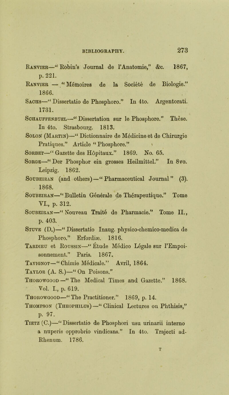 Ranvier—“ Robin’s Journal de l’Anatomie,” &c. 1867, p. 221. Ranvier — “ Memoires de la Societe de Biologie.” 1866. Sachs—“ Dissertatio de Phosplioro.” In 4fco. Argentorati. 1731. Schauffenbuel—“ Dissertation sur le Phosphore.” These. In 4to. Strasbourg. 1813. Solon (Martin)—“ Dictionnaire de Medicine et de Chirurgie Pratiques.” Article “ Phosphore.” ' Sorbet—“ Gazette des Hopitaux.” 1869. No. 65. Sorge—“ Der Phosphor ein grosses Heilmittel.” In 8vo. Leipzig. 1862. Soubeiran (and others)—“Pharmaceutical Journal” (3). 1868. Soubeiran—“Bulletin Generate de Therapeutique.” Tome VI., p. 312. Soubeiran—“Nouveau Traite de Pharmacie.” Tome II., p. 403. Stuve (D.)—“ Dissertatio Inaug. physico-chemico-medica de Phosphoro.” Erfordiae. 1816. Tardieu et Roussin—“ Etude Medico Legale sur l’Empoi- sonnement.” Paris. 1867. Tavignot—“ Chimie Medicale.” Avril, 1864. Taylor (A. S.)—“ On Poisons.” Thorowgood—“The Medical Times and Gazette.” 1868. Vol. I., p. 619. Thorowgood—“The Practitioner.” 1869, p. 14. Thompson (Theophilus)—“Clinical Lectures on Phthisis,” p. 97. Tietz (C.)—“Dissertatio de Phosphori usu urinarii interno a nuperis opprobrio vindicans.” In 4to. Trajecti ad- Rhenum. 1786. T