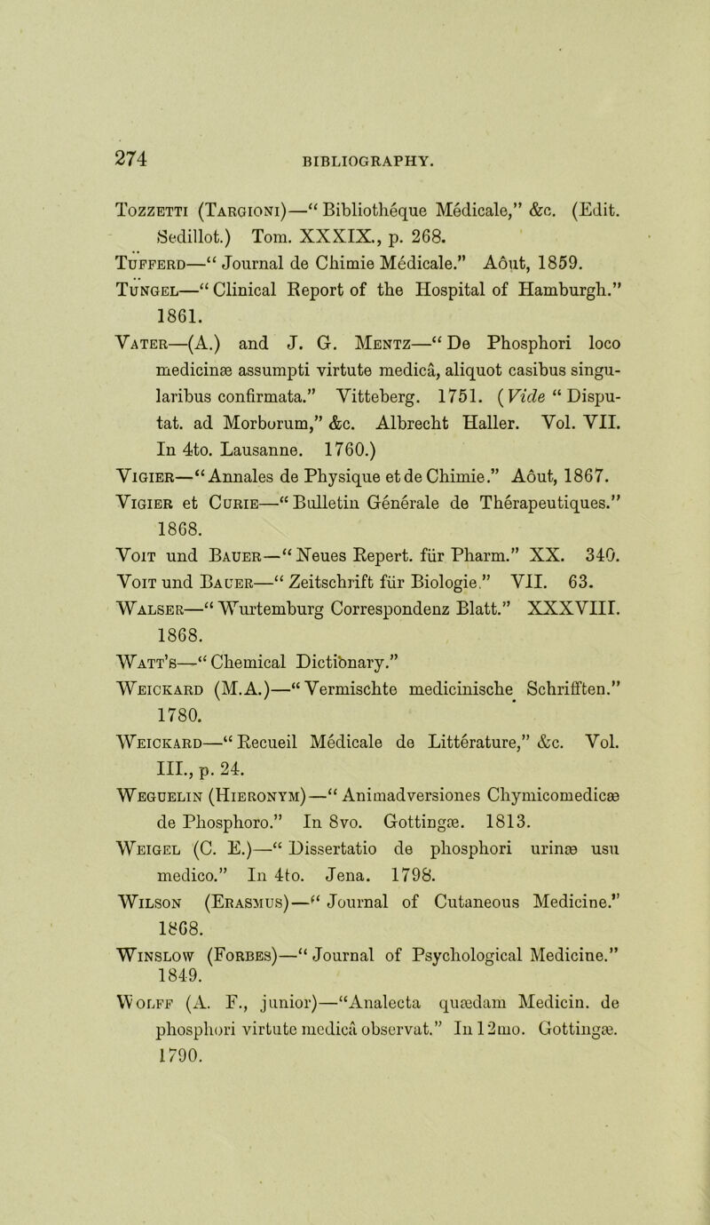 Tozzetti (Targioni)—“ Bibliotheque Medicale,” &c. (Edit. Sedillot.) Tom. XXXIX., p. 268. Tufferd—“ Journal de Chimie Medicale.” Aout, 1859. Tungel—“ Clinical Report of the Hospital of Hamburgh.” 1861. Vater—(A.) and J. G. Mentz—“ De Phosphori loco medicinae assumpti virtute medica, aliquot casibus singu- laribus confirmata.” Yitteberg. 1751. (Vide “ Dispu- tat. ad Morborum,” &c. Albrecht Haller. Yol. YII. In 4to. Lausanne. 1760.) Yigier—“Annales de Physique etde Chimie.” Aout, 1867. Yigier et Curie—•“ Bulletin Generate de Therapeutiques.” 1868. Voit und Bauer—“ Neues Repert. fiir Pharm.” XX. 340. Yoit und Bauer—“ Zeitschrift fiir Biologie.” VII. 63. Walser—“ Wurtemburg Correspondenz Blatt.” XXXYIII. 1868. Watt’s—‘‘ Chemical Dictibnary.” Weickard (M.A.)—“Yermischte medicinische Schrifften.” 1780. Weickard—“Recueil Medicale de Litterature,” &c. Vol. III., p. 24. Weguelin (Hieronym)—u Animadversiones Chymicomedicas de Pliosphoro.” In 8vo. Gottingie. 1813. Weigel (C. E.)—Dissertatio de phosphori urinse usu medico.” In 4to. Jena. 1798. Wilson (Erasmus)—Journal of Cutaneous Medicine.” 1868. Winslow (Forbes)—“Journal of Psychological Medicine.” 1849. VVolff (A. F., junior)—“Analecta qusedam Medicin. de phosphori virtute medica observat.” In 12mo. Gottingie. 1790.