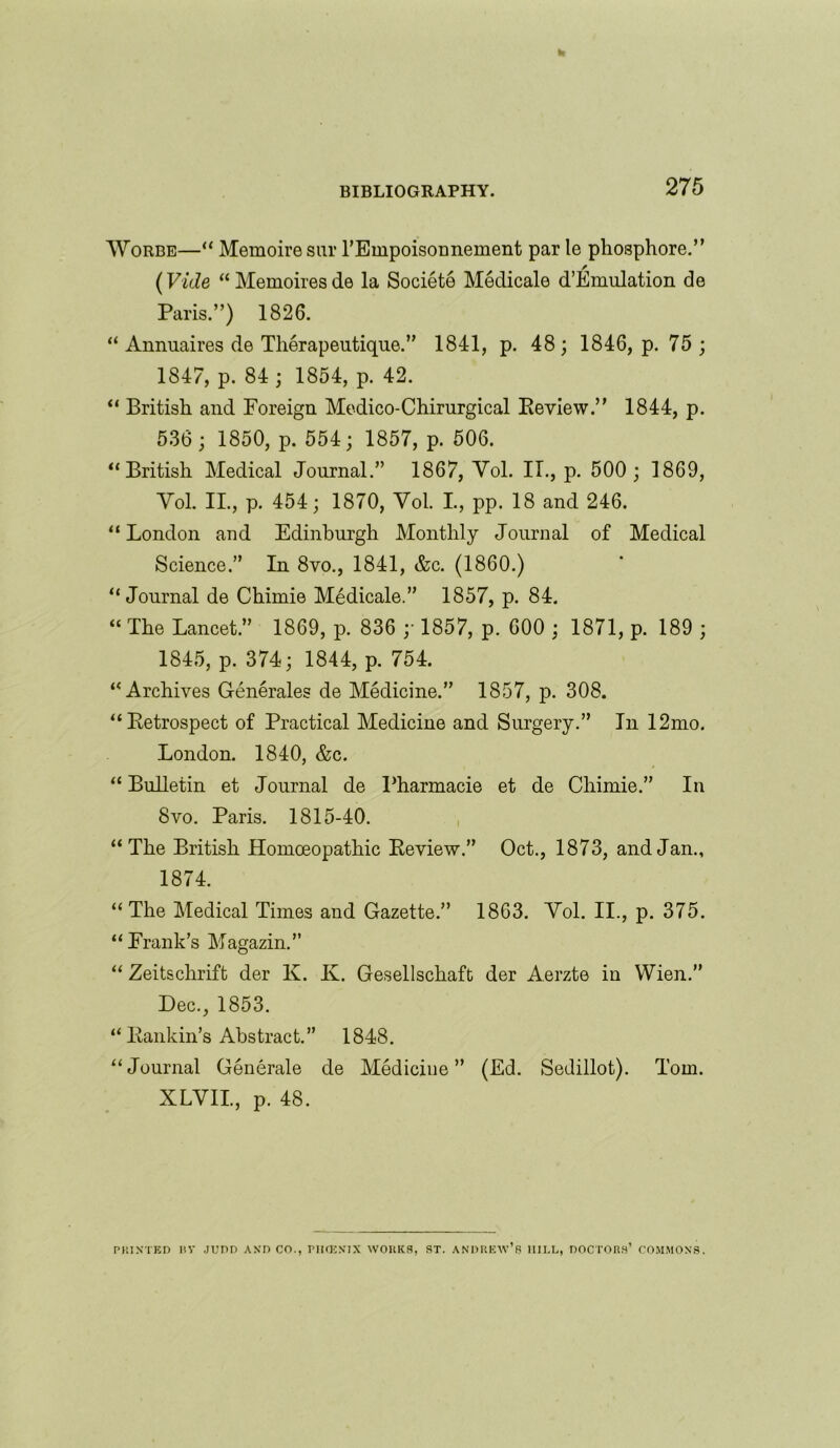 Worbe—“ Memoiresur rEmpoisonnement par le phosphore.” (Vide “ Memoires de la Societe Medicale d’Emulation de Paris.”) 1826. “ Annuaires de Therapeutique.” 1841, p. 48; 1846, p. 75 ; 1847, p. 84 ; 1854, p. 42. “ British and Foreign Medico-Chirurgical Keview.” 1844, p. 536 ; 1850, p. 554; 1857, p. 506. “British Medical Journal.” 1867, Yol. IT., p. 500; 1869, Yol. II., p. 454; 1870, Yol. I., pp. 18 and 246. “ London and Edinburgh Monthly Journal of Medical Science.” In 8vo., 1841, &c. (1860.) “Journal de Chimie Medicale.” 1857, p. 84. « The Lancet.” 1869, p. 836 ;• 1857, p. 600 ; 1871, p. 189 ; 1845, p. 374; 1844, p. 754. “Archives Generales de Medicine.” 1857, p. 308. “Retrospect of Practical Medicine and Surgery.” In 12mo. London. 1840, &c. “Bulletin et Journal de Pharmacie et de Chimie.” In 8vo. Paris. 1815-40. “ The British Homoeopathic Keview.” Oct., 1873, and Jan., 1874. “The Medical Times and Gazette.” 1863. Yol. II., p. 375. “Frank’s Magazin.” “ Zeitsclirift der K. K. Gesellschaft der Aerzte in Wien.” Dec., 1853. “ Kankin’s Abstract.” 1848. “Journal Generale de Medicine” (Ed. Sedillot). Tom. XLVII., p. 48. PRINTED ItV JUDD AND CO., PIUKNIX WORKS, ST. ANDREW’S IIII.L, DOCTORS’ COMMONS.