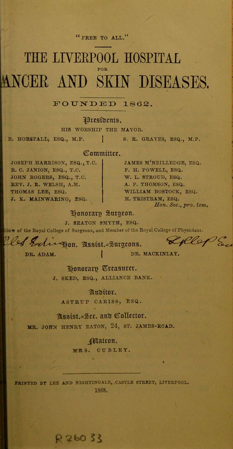 FREE TO ALL 7 THE LIVERPOOL HOSPITAL FOR NCER AND SKIN DISEASES. FOUNDED 1862. ^resfacMS. ms worship the mayor. B. HORSFALL, ESQ., M.P. | 8. R. GRAVES, ESQ., M.P. JOSEPH HARRISON, ESQ., T.C. R. C. JANION, ESQ., T.C. JOHN ROGERS, ESQ., T.C. KEY. J. R. WELSH, A.M. THOMAS LEE, ESQ. J. K. MAINWARING, ESQ. (Committee. JAMES MCNEILLEDGE, ESQ. F. H. POWELL, ESQ. W. L. STROUD, ESQ. A. F. THOMSON, ESQ. WILLIAM BOSTOCK, ESQ. H. TRISTRAM, ESQ. Hon. Sec., pro. tern. Honorary Surgeon. J. SEATON SMYTH, ESQ. low of the Royal College of Surgeons, and Member of the Royal College of Physicians. on. ,3ssist.=Surgcons. I DR. ADAM. DR. MACKINLAY. Honorary treasurer. J. SKED, ESQ., ALLIANCE BANK. ■?Uttittor. ASTRUP CARISS, ESQ. Hsstst.=Scc. anH Collector. MR. JOHN HENRY EATON, 24, ST. JAMES-ROAD. _ptatron. MRS. CU BLEY. MINTED BT LEE AND NIOHTINGALE, CASTLE STREET, LIVERPOOL. 1868. P 3b0