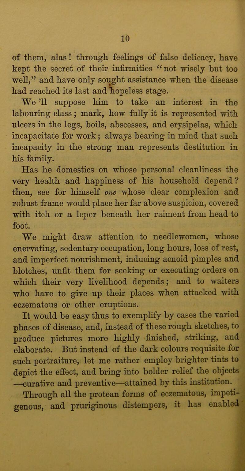 of them, alas! through feelings of false delicacy, have kept the secret of their infirmities “not wisely but too well,” and have only sought assistance when the disease had reached its last and hopeless stage. We ’ll suppose him to take an interest in the labouring class ; mark, how fully it is represented with ulcers in the legs, boils, abscesses, and erysipelas, which incapacitate for work; always bearing in mind that such incapacity in the strong man represents destitution in his family. Has he domestics on whose personal cleanliness the very health and happiness of his household depend? then, see for himself one whose clear complexion and robust frame would place her far above suspicion, covered with itch or a leper beneath her raiment from head to foot. We might draw attention to needlewomen, whose enervating, sedentary occupation, long hours, loss of rest, and imperfect nourishment, inducing acnoid pimples and blotches, unfit them for seeking or executing orders on which their very livelihood depends; and to waiters who have to give up their places when attacked with eczematous or other eruptions. It would be easy thus to exemplify by cases the varied phases of disease, and, instead of these rough sketches, to produce pictures more highly finished, striking, and elaborate. But instead of the dark colours requisite for such portraiture, let me rather employ brighter tints to depict the effect, and bring into bolder relief the objects —curative and preventive—attained by this institution. Through all the protean forms of eczematous, impeti- genous, and pruriginous distempers, it has enabled