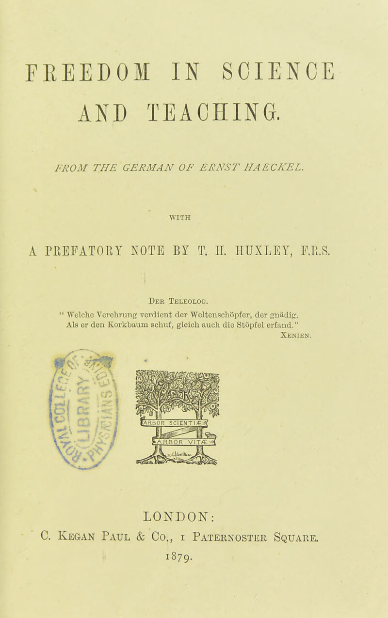 AND TEACHING. FROM THE GERMAN OF ERNST HAECKEL. WITH A PREFATORY NOTE BY T. IT. HUXLEY, F.R.S. Der Teleolog. “ Welche Verehrung verdient der Weltenschopfer, der gnadig. Als er den Korkbaum schuf, gleicli aucli die Stopfel erfand. ” Xenien. LONDON: C. Kegan Paul & Co., i Paternoster Square. 1879.