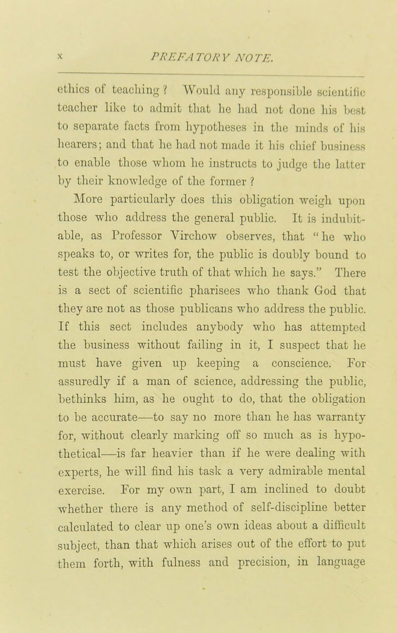 ethics of teaching ? Would any responsible scientific teacher like to admit that lie had not done his best to separate facts from hypotheses in the minds of his hearers; and that he had not made it his chief business to enable those whom he instructs to judge the latter by their knowledge of the former ? More particularly does this obligation weigh upon those who address the general public. It is indubit- able, as Professor Virchow observes, that “ he who speaks to, or writes for, the public is doubly bound to test the objective truth of that which he says.” There is a sect of scientific pharisees who thank God that they are not as those publicans who address the public. If this sect includes anybody who has attempted the business without failing in it, I suspect that he must have given up keeping a conscience. For assuredly if a man of science, addressing the public, bethinks him, as he ought to do, that the obligation to be accurate—to say no more than he has warranty for, without clearly marking off so much as is hypo- thetical—is far heavier than if he were dealing with experts, he will find his task a very admirable mental exercise. For my own part, I am inclined to doubt whether there is any method of self-discipline better calculated to clear up one’s own ideas about a difficult subject, than that which arises out of the effort to put them forth, with fulness and precision, in language