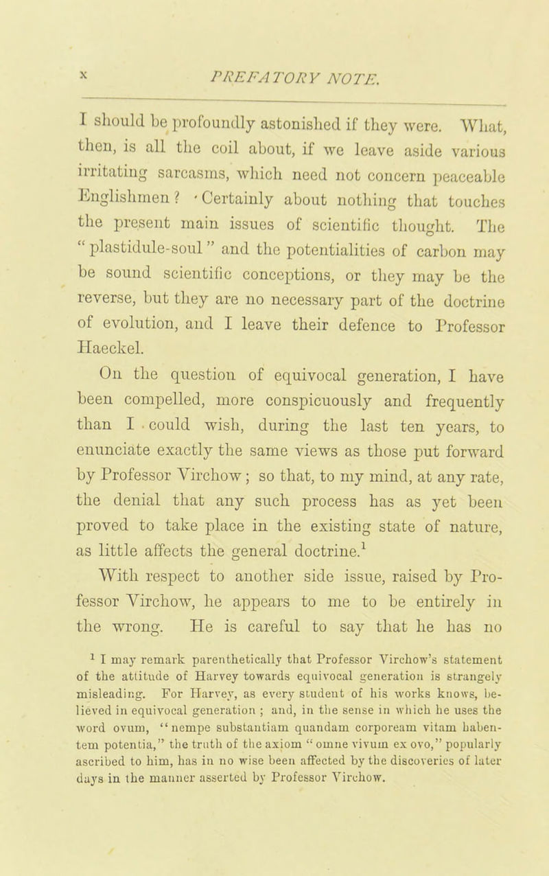 I should be profoundly astonished if they were. What, then, is all the coil about, if we leave aside various irritating sarcasms, which need not concern peaceable Englishmen? 'Certainly about nothing that touches the present main issues of scientific thought. The plastidule-soul and the potentialities of carbon may be sound scientific conceptions, or they may be the reverse, but they are no necessary part of the doctrine of evolution, and I leave their defence to Professor Haeckel. On the question of equivocal generation, I have been compelled, more conspicuously and frequently than I could wish, during the last ten years, to enunciate exactly the same views as those put forward by Professor Virchow; so that, to my mind, at any rate, the denial that any such process has as yet been proved to take place in the existing state of nature, as little affects the general doctrine.1 With respect to another side issue, raised by Pro- fessor Virchow, he appears to me to be entirely in the wrong. He is careful to say that he has no 1 I may remark parenthetically that Professor Virchow’s statement of the attitude of Harvey towards equivocal generation is strangely misleading. For Harvey, as every student of his works knows, be- lieved in equivocal generation ; and, in the sense in which he uses the word ovum, “ nempe substantiam quandam corpoream vitam baben- tem potentia, ” the truth of the axiom “ omne vivurn ex ovo,” popularly ascribed to him, has in no wise been affected by the discoveries of later days in the manner asserted by Professor Virchow.