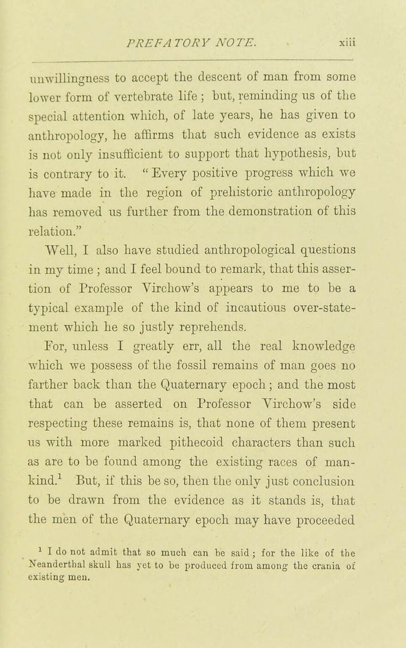 unwillingness to accept the descent of man from some lower form of vertebrate life ; but, reminding us of the special attention which, of late years, he has given to anthropology, he affirms that such evidence as exists is not only insufficient to support that hypothesis, hut is contrary to it. “ Every positive progress which we have made in the region of prehistoric anthropology has removed us further from the demonstration of this relation.” Well, I also have studied anthropological questions in my time ; and I feel bound to remark, that this asser- tion of Professor Virchow’s appears to me to be a typical example of the kind of incautious over-state- ment which he so justly reprehends. For, unless I greatly err, all the real knowledge which we possess of the fossil remains of man goes no farther hack than the Quaternary epoch; and the most that can be asserted on Professor Virchow’s side respecting these remains is, that none of them present us with more marked pithecoid characters than such as are to be found among the existing races of man- kind.1 But, if this be so, then the only just conclusion to be drawn from the evidence as it stands is, that the men of the Quaternary epoch may have proceeded 1 I do not admit that so much can he said ; for the like of the Neanderthal skull has yet to be produced from among the crania of existing men.