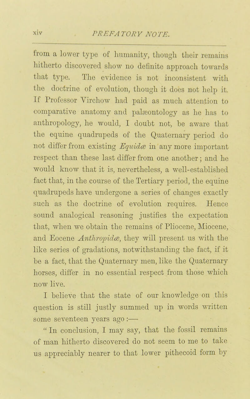 from a lower type of humanity, though their remains hitherto discovered show no definite approach towards that type. The evidence is not inconsistent with the doctrine of evolution, though it does not help it. If Professor Virchow had paid as much attention to comparative anatomy and palaeontology as he has to anthropology, he would, I doubt not, be aware that the equine quadrupeds of the Quaternary period do not differ from existing Equidce in any more important respect than these last differ from one another; and he would know that it is, nevertheless, a well-established fact that, in the course of the Tertiary period, the equine quadrupeds have undergone a series of changes exactly such as the doctrine of evolution requires. Hence sound analogical reasoning justifies the expectation that, when we obtain the remains of Pliocene, Miocene, and Eocene Anthropidce, they will present us with the like series of gradations, notwithstanding the fact, if it be a fact, that the Quaternary men, like the Quaternary horses, differ in no essential respect from those which now live. I believe that the state of our knowledge on this question is still justly summed up in words written some seventeen years ago :— “ In conclusion, I may say, that the fossil remains of man hitherto discovered do not seem to me to take us appreciably nearer to that lower pithecoid form by