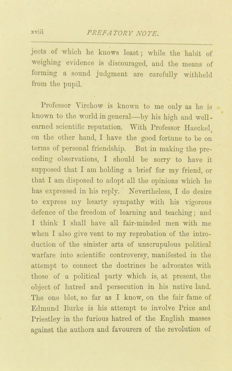 jeots of wliich he knows least; while the habit of weighing evidence is discouraged, and the means of forming a sound judgment are carefully withheld from the pupil. Professor A irchow is known to me only as he is known to the world in general—by his high and well- earned scientific reputation. With Professor Haeckel on the other hand, I have the good fortune to be on terms of personal friendship. But in making the pre- ceding observations, I should be sorry to have it supposed that I am holding a brief for my friend, or that I am disposed to adopt all the opinions which he has expressed in his reply. Nevertheless, I do desire to express my hearty sympathy with his vigorous defence of the freedom of learning and teaching; and I think I shall have all fair-minded men with me when I also give vent to my reprobation of the intro- duction of the sinister arts of unscrupulous political warfare into scientific controversy, manifested in the attempt to connect the doctrines he advocates with those of a political party which is, at present, the object of hatred and persecution in his native land. The one blot, so far as I know, on the fair fame of Edmund Burke is his attempt to involve Price and Priestley in the furious hatred of the English masses against the authors and favourers of the revolution of