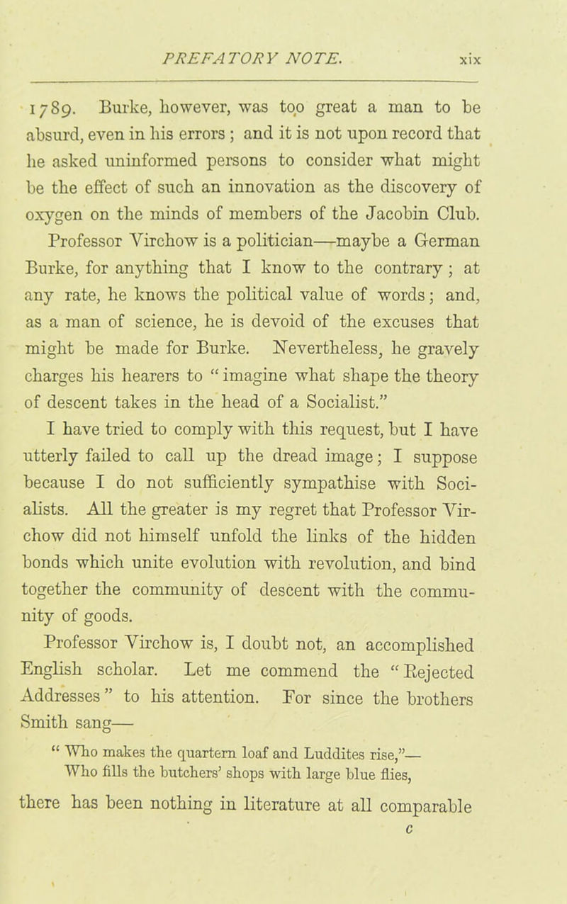 1789. Burke, however, was top great a man to he absurd, even in his errors ; and it is not upon record that he asked uninformed persons to consider what might be the effect of such an innovation as the discovery of oxygen on the minds of members of the Jacobin Club. Professor Virchow is a politician—maybe a German Burke, for anything that I know to the contrary; at any rate, he knows the political value of words; and, as a man of science, he is devoid of the excuses that might he made for Burke. Nevertheless, he gravely charges his hearers to “ imagine what shape the theory of descent takes in the head of a Socialist.” I have tried to comply with this request, but I have utterly failed to call up the dread image; I suppose because I do not sufficiently sympathise with Soci- alists. All the greater is my regret that Professor Vir- chow did not himself unfold the links of the hidden bonds which unite evolution with revolution, and bind together the community of descent with the commu- nity of goods. Professor Virchow is, I doubt not, an accomplished English scholar. Let me commend the “Eejected Addresses ” to his attention. For since the brothers Smith sang— “ Who makes the quartern loaf and Luddites rise,”— Who fills the butchers’ shops with large blue flies, there has been nothing in literature at all comparable c