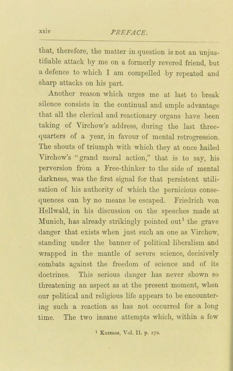 that, therelore, the matter in question is not an unjus- tifiable attack by me on a formerly revered friend, but a defence to which I am compelled by repeated and sharp attacks on his part. Another reason which urges me at last to break silence consists in the continual and ample advantage that all the clerical and reactionary organs have been taking of Virchow’s address, during the last three- quarters of a year, in favour of mental retrogression. The shouts of triumph with which they at once hailed Virchow’s “grand moral action,” that is to say, his perversion from a Free-thinker to the side of mental darkness, was the first signal for that persistent utili- sation of his authority of which the pernicious conse- quences can by no means be escaped. Friedrich von Hellwald, in his discussion on the speeches made at Munich, has already strikingly pointed out1 the grave danger that exists when just such an one as Virchow, standing under the banner of political liberalism and wrapped in the mantle of severe science, decisively combats against the freedom of science and of its doctrines. This serious danger has never shown so threatening an aspect as at the present moment, when our political and religious life appears to be encounter- ing such a reaction as has not occurred for a long time. The two insane attempts which, within a few